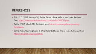 REFERENCES
• FNP, K. D. (2019, January 16). Salvia: Extent of use, effects, and risks. Retrieved
from https://www.medicalnewstoday.com/articles/309735.php
• Salvia. (2017, March 01). Retrieved from https://teens.drugabuse.gov/drug-
facts/salvia
• Salvia: Risks, Warning Signs & What Parents Should Know. (n.d.). Retrieved from
https://drugfree.org/drug/salvia/
 