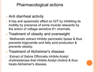 Pharmacological actions
 Anti diarrheal activity
o It has anti spasmodic effect on GIT by inhibiting its
motility by precense of some muscle relaxants by
the action of voltage sensitive K+ channels.
 Treatment of obesity and overweight
o Methanolic extract inhibits pancreatic lipase & thus
prevents triglyceride and fatty acid production &
prevents obesity.
 Treatment of Alzheimer's disease
o Extract of Salvia Officinalis inhibits Acetyl
cholinesterase that inhibits Acetyl choline & thus
treats Alzheimer's disease.
 