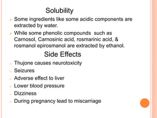 Solubility
 Some ingredients like some acidic components are
extracted by water.
 While some phenolic compounds such as
Carnosol, Carnosinic acid, rosmarinic acid, &
rosmanol epirosmanol are extracted by ethanol.
Side Effects
o Thujone causes neurotoxicity
o Seizures
o Adverse effect to liver
o Lower blood pressure
o Dizziness
o During pregnancy lead to miscarriage
 