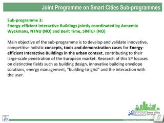 Joint Programme on Smart Cities Sub-programmes
Sub-programme 3:
Energy-efficient Interactive Buildings jointly coordinated by Annemie
Wyckmans, NTNU (NO) and Berit Time, SINTEF (NO)
Main objective of the sub-programme is to develop and validate innovative,
competitive holistic concepts, tools and demonstration cases for Energyefficient Interactive Buildings in the urban context, contributing to their
large-scale penetration of the European market. Research of this SP focuses
on distinctive fields such as building design, innovative building envelope
solutions, energy management, “building-to-grid” and the interaction with
the user.

11
Dr Monica Salvia, 20 dicembre 2013

 