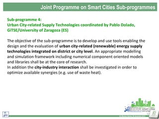 Joint Programme on Smart Cities Sub-programmes
Sub-programme 4:
Urban City-related Supply Technologies coordinated by Pablo Dolado,
GiTSE/University of Zaragoza (ES)
The objective of the sub-programme is to develop and use tools enabling the
design and the evaluation of urban city-related (renewable) energy supply
technologies integrated on district or city level. An appropriate modelling
and simulation framework including numerical component oriented models
and libraries shall be at the core of research.
In addition the city-industry interaction shall be investigated in order to
optimize available synergies (e.g. use of waste heat).

12
Dr Monica Salvia, 20 dicembre 2013

 