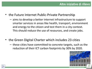 Altre iniziative di rilievo

• the Future Internet Public-Private Partnership
– aims to develop a better internet infrastructure to support
smarter services in areas like health, transport, environment
and energy to the citizen and test them in a city context.
This should reduce the use of resources, and create jobs.

• the Green Digital Charter which includes 23 cities
– these cities have committed to concrete targets, such as the
reduction of their ICT carbon footprints by 30% by 2020.

14
Dr Monica Salvia, 20 dicembre 2013

 