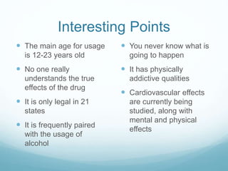 Interesting Points
 The main age for usage
is 12-23 years old
 No one really
understands the true
effects of the drug
 It is only legal in 21
states
 It is frequently paired
with the usage of
alcohol
 You never know what is
going to happen
 It has physically
addictive qualities
 Cardiovascular effects
are currently being
studied, along with
mental and physical
effects
 