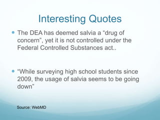 Interesting Quotes
 The DEA has deemed salvia a “drug of
concern”, yet it is not controlled under the
Federal Controlled Substances act..
 “While surveying high school students since
2009, the usage of salvia seems to be going
down”
Source: WebMD
 