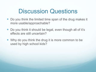 Discussion Questions
 Do you think the limited time span of the drug makes it
more usable/approachable?
 Do you think it should be legal, even though all of it’s
effects are still uncertain?
 Why do you think the drug it is more common to be
used by high school kids?
 