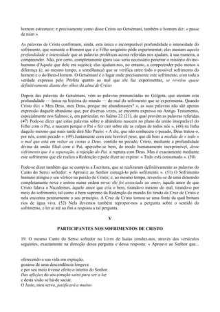 homem estremece; e precisamente como disse Cristo no Getsémani, também o homem diz: « passe
de mim ».

As palavras de Cristo confirmam, ainda, esta única e incomparável profundidade e intensidade do
sofrimento, que somente o Homem que é o Filho unigénito pôde experimentar; elas atestam aquela
profundidade e intensidade que as palavras proféticas acima referidas nos ajudam, à sua maneira, a
compreender. Não, por certo, completamente (para isso seria necessário penetrar o mistério divino-
humano d'Aquele que dele era sujeito); elas ajudam-nos, no entanto, a compreender pelo menos a
diferença (e, ao mesmo tempo, a semelhança) que se verifica entre todo o possível sofrimento do
homem e o do Deus-Homem. O Getsémani é o lugar onde precisamente este sofrimento, com toda a
verdade expressa pelo Profeta quanto ao mal que ele faz experimentar, se revelou quase
definitivamente diante dos olhos da alma de Cristo.

Depois das palavras do Getsémani, vêm as palavras pronunciadas no Gólgota, que atestam esta
profundidade — única na história do mundo — do mal do sofrimento que se experimenta. Quando
Cristo diz: « Meu Deus, meu Deus, porque me abandonastes? », as suas palavras não são apenas
expressão daquele abandono que, por diversas vezes, se encontra expresso no Antigo Testamento,
especialmente nos Salmos; e, em particular, no Salmo 22 (21), do qual provêm as palavras referidas.
(47) Pode-se dizer que estas palavras sobre o abandono nascem no plano da união inseparável do
Filho com o Pai, e nascem porque o Pai « fez cair sobre ele as culpas de todos nós », (48) na linha
daquilo mesmo que mais tarde dirá São Paulo: « A ele, que não conhecera o pecado, Deus tratou-o,
por nós, como pecado ». (49) Juntamente com este horrível peso, que dá bem a medida de « todo »
o mal que está em voltar as costas a Deus, contido no pecado, Cristo, mediante a profundidade
divina da união filial com o Pai, apercebe-se bem, de modo humanamente inexprimível, deste
sofrimento que é a separação, a rejeição do Pai, a ruptura com Deus. Mas é exactamente mediante
este sofrimento que ele realiza a Redenção e pode dizer ao expirar: « Tudo está consumado ». (50)

Pode-se dizer também que se cumpriu a Escritura, que se realizaram definitivamente as palavras do
Canto do Servo sofredor: « Aprouve ao Senhor esmagá-lo pelo sofrimento ». (51) O Sofrimento
humano atingiu o seu vértice na paixão de Cristo; e, ao mesmo tempo, revestiu-se de uma dimensão
completamente nova e entrou numa ordem nova: ele foi associado ao amor, àquele amor de que
Cristo falava a Nicodemos, àquele amor que cria o bem, tirando-o mesmo do mal, tirando-o por
meio do sofrimento, tal como o bem supremo da Redenção do mundo foi tirado da Cruz de Cristo e
nela encontra perenemente o seu princípio. A Cruz de Cristo tornou-se uma fonte da qual brotam
rios de água viva. (52) Nela devemos também repropor-nos a pergunta sobre o sentido do
sofrimento, e ler aí até ao fim a resposta a tal pergunta.

                                                     V

                    PARTICIPANTES NOS SOFRIMENTOS DE CRISTO

19. O mesmo Canto do Servo sofredor no Livro de Isaías conduz-nos, através dos versículos
seguintes, exactamente na direcção dessa pergunta e dessa resposta: « Aprouve ao Senhor que...


oferecendo a sua vida em expiação,
gozasse de uma descendência longeva
e por seu meio tivesse efeito o intento do Senhor.
Das aflições do seu coração sairá para ver a luz
e desta visão se há-de saciar.
O Justo, meu servo, justificará a muitos
 