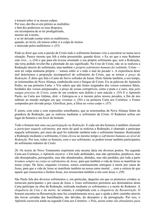 e tomará sobre si as nossas culpas.
Por isso, dar-lhe-ei-em prémio as multidões
e fará dos poderosos os seus despojos,
em recompensa de se ter prodigalizado,
mesmo até à morte,
e se ter deixado contar entre os malfeitores,
quando, ao invés, ele tomou sobre si a culpa de muitos
e intercede pelos malfeitores ». (53)

Pode-se dizer que com a paixão de Cristo todo o sofrimento humano veio a encontrar-se numa nova
situação. Parece mesmo que Job a tinha pressentido, quando dizia: « Eu sei que o meu Redentor
está vivo... », (54) e que para ela tivesse orientado o seu próprio sofrimento que, sem a Redenção,
não teria podido revelar-lhe a plenitude do seu significado. Na Cruz de Cristo, não só se realizou a
Redenção através do sofrimento, mas também o próprio sofrimento humano foi redimido. Cristo —
sem ter culpa nenhuma própria — tomou sobre si « todo o mal do pecado ». A experiência deste
mal determinou a proporção incomparável do sofrimento de Cristo, que se tornou o preço da
Redenção. É disto que fala o Canto do Servo sofredor de Isaías. Disto falarão também, a seu tempo,
as testemunhas da Nova Aliança, estabelecida com o Sangue de Cristo. Eis as palavras do Apóstolo
Pedro, na sua primeira Carta: « Vós sabeis que não fostes resgatados dos vossos costumes fúteis,
herdados dos vossos antepassados, a preço de coisas corruptíveis, como a prata e o ouro, mas pelo
sangue precioso de Cristo, como de um cordeiro sem defeito e sem mácula ». (55) E o Apóstolo
Paulo, na Carta aos Gálatas, dirá: « Entregou-se a si mesmo pelos nossos pecados, a fim de nos
subtrair ao mundo maligno em que vivemos »; (56) e na primeira Carta aos Coríntios: « Fostes
comprados por elevado preço. Glorificai, pois, a Deus no vosso corpo ». (57)

É assim, com estas e com expressões semelhantes, que as testemunhas da Nova Aliança falam da
grandeza da Redenção, que se realizou mediante o sofrimento de Cristo. O Redentor sofreu em
lugar do homem e em favor do homem.

Todo o homem tem uma sua participação na Redenção. E cada um dos homens é também chamado
a participar naquele sofrimento, por meio do qual se realizou a Redenção; é chamado a participar
naquele sofrimento, por meio do qual foi redimido também todo o sofrimento humano. Realizando
a Redenção mediante o sofrimento, Cristo elevou ao mesmo tempo o sofrimento humano ao nível de
Redenção. Por isso, todos os homens, com o seu sofrimento, se podem tornar também participantes
do sofrimento redentor de Cristo.

20. Os textos do Novo Testamento exprimem esta mesma ideia em diversos pontos. Na segunda
Carta aos Coríntios, o Apóstolo escreve: « Em tudo atribulados, mas não oprimidos, perplexos, mas
não desesperados, perseguidos, mas não abandonados, abatidos, mas não perdidos, por toda a parte
levamos sempre no corpo os sofrimentos de Jesus, para que também a vida de Jesus se manifeste no
nosso corpo. De facto, enquanto vivemos, somos continuamente entregues à morte por causa de
Jesus, para que a vida de Jesus se manifeste também na nossa carne mortal ... com a certeza de que
aquele que ressuscitou o Senhor Jesus, nos ressuscitará também a nós com Jesus ». (58)

São Paulo fala dos diversos sofrimentos e, em particular, daqueles em que os primeiros cristãos se
tornavam participantes « por causa de Jesus ». Estes sofrimentos permitem aos destinatários desta
Carta participar na obra da Redenção, realizada mediante os sofrimentos e a morte do Redentor. A
eloquência da Cruz e da morte, no entanto, é completada com a eloquência da Ressurreição. O
homem encontra na Ressurreição uma luz completamente nova, que o ajuda a abrir caminho através
das trevas cerradas das humilhações, das dúvidas, do desespero e da perseguição. Por isso, o
Apóstolo escreverá ainda na segunda Carta aos Coríntios: « Pois, assim como são abundantes para
 