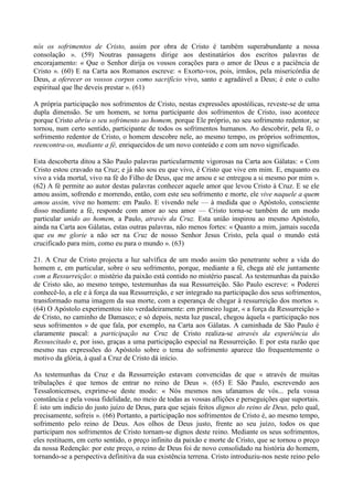 nós os sofrimentos de Cristo, assim por obra de Cristo é também superabundante a nossa
consolação ». (59) Noutras passagens dirige aos destinatários dos escritos palavras de
encorajamento: « Que o Senhor dirija os vossos corações para o amor de Deus e a paciência de
Cristo ». (60) E na Carta aos Romanos escreve: « Exorto-vos, pois, irmãos, pela misericórdia de
Deus, a oferecer os vossos corpos como sacrifício vivo, santo e agradável a Deus; é este o culto
espiritual que lhe deveis prestar ». (61)

A própria participação nos sofrimentos de Cristo, nestas expressões apostólicas, reveste-se de uma
dupla dimensão. Se um homem, se torna participante dos sofrimentos de Cristo, isso acontece
porque Cristo abriu o seu sofrimento ao homem, porque Ele próprio, no seu sofrimento redentor, se
tornou, num certo sentido, participante de todos os sofrimentos humanos. Ao descobrir, pela fé, o
sofrimento redentor de Cristo, o homem descobre nele, ao mesmo tempo, os próprios sofrimentos,
reencontra-os, mediante a fé, enriquecidos de um novo conteúdo e com um novo significado.

Esta descoberta ditou a São Paulo palavras particularmente vigorosas na Carta aos Gálatas: « Com
Cristo estou cravado na Cruz; e já não sou eu que vivo, é Cristo que vive em mim. E, enquanto eu
vivo a vida mortal, vivo na fé do Filho de Deus, que me amou e se entregou a si mesmo por mim ».
(62) A fé permite ao autor destas palavras conhecer aquele amor que levou Cristo à Cruz. E se ele
amou assim, sofrendo e morrendo, então, com este seu sofrimento e morte, ele vive naquele a quem
amou assim, vive no homem: em Paulo. E vivendo nele — à medida que o Apóstolo, consciente
disso mediante a fé, responde com amor ao seu amor — Cristo torna-se também de um modo
particular unido ao homem, a Paulo, através da Cruz. Esta união inspirou ao mesmo Apóstolo,
ainda na Carta aos Gálatas, estas outras palavras, não menos fortes: « Quanto a mim, jamais suceda
que eu me glorie a não ser na Cruz de nosso Senhor Jesus Cristo, pela qual o mundo está
crucificado para mim, como eu para o mundo ». (63)

21. A Cruz de Cristo projecta a luz salvífica de um modo assim tão penetrante sobre a vida do
homem e, em particular, sobre o seu sofrimento, porque, mediante a fé, chega até ele juntamente
com a Ressurreição: o mistério da paixão está contido no mistério pascal. As testemunhas da paixão
de Cristo são, ao mesmo tempo, testemunhas da sua Ressurreição. São Paulo escreve: « Poderei
conhecê-lo, a ele e à força da sua Ressurreição, e ser integrado na participação dos seus sofrimentos,
transformado numa imagem da sua morte, com a esperança de chegar à ressurreição dos mortos ».
(64) O Apóstolo experimentou isto verdadeiramente: em primeiro lugar, « a força da Ressurreição »
de Cristo, no caminho de Damasco; e só depois, nesta luz pascal, chegou àquela « participação nos
seus sofrimentos » de que fala, por exemplo, na Carta aos Gálatas. A caminhada de São Paulo é
claramente pascal: a participação na Cruz de Cristo realiza-se através da experiência do
Ressuscitado e, por isso, graças a uma participação especial na Ressurreição. E por esta razão que
mesmo nas expressões do Apóstolo sobre o tema do sofrimento aparece tão frequentemente o
motivo da glória, à qual a Cruz de Cristo dá início.

As testemunhas da Cruz e da Ressurreição estavam convencidas de que « através de muitas
tribulações é que temos de entrar no reino de Deus ». (65) E São Paulo, escrevendo aos
Tessalonicenses, exprime-se deste modo: « Nós mesmos nos ufanamos de vós... pela vossa
constância e pela vossa fidelidade, no meio de todas as vossas aflições e perseguições que suportais.
É isto um indício do justo juízo de Deus, para que sejais feitos dignos do reino de Deus, pelo qual,
precisamente, sofreis ». (66) Portanto, a participação nos sofrimentos de Cristo é, ao mesmo tempo,
sofrimento pelo reino de Deus. Aos olhos de Deus justo, frente ao seu juízo, todos os que
participam nos sofrimentos de Cristo tornam-se dignos deste reino. Mediante os seus sofrimentos,
eles restituem, em certo sentido, o preço infinito da paixão e morte de Cristo, que se tornou o preço
da nossa Redenção: por este preço, o reino de Deus foi de novo consolidado na história do homem,
tornando-se a perspectiva definitiva da sua existência terrena. Cristo introduziu-nos neste reino pelo
 