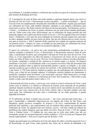 seu sofrimento. E é também mediante o sofrimento que amadurecem para ele os homens envolvidos
pelo mistério da Redenção de Cristo.

22. À perspectiva do reino de Deus está unida também a esperança daquela glória, cujo início se
encontra na Cruz de Cristo. A Ressurreição revelou esta glória — a glória escatológica — que na
Cruz de Cristo era completamente ofuscada pela imensidão do sofrimento. Aqueles que participam
nos sofrimentos de Cristo, estão também chamados, mediante os seus próprios sofrimentos, para
tomar parte na glória. São Paulo exprime esta ideia em diversas passagens. Aos Romanos, escreve:
« Somos ... co-herdeiros de Cristo, se, porém, sofrermos com ele, para sermos também glorificados
com ele. Tenho como coisa certa, efectivamente, que os sofrimentos do tempo presente não têm
proporção alguma com a glória que há-de revelar-se em nós ». (67) Na segunda Carta aos Coríntios
lemos: « Realmente, o leve peso da nossa tribulação do momento presente prepara-nos, para além
de toda e qualquer medida, um peso eterno de glória: não que nós olhemos para as coisas visíveis,
mas para as invisíveis ». (68) O Apóstolo Pedro exprimirá esta verdade nas seguintes palavras da
sua primeira Carta: « Alegrai-vos, antes, na medida em que participais nos sofrimentos de Cristo,
para que também vos alegreis e rejubileis na sua gloriosa aparição ». (69)

O motivo do sofrimento e da glória tem uma característica profundamente evangélica, que se
clarifica mediante a referência à Cruz e à Ressurreição. A Ressurreição tornou-se, antes de mais
nada, a manifestação da glória, que corresponde à elevação de Cristo por meio da sua Cruz. Com
efeito, se a Cruz representou aos olhos dos homens o despojamento de Cristo, ela foi, ao mesmo
tempo, aos olhos de Deus a sua elevação. Na Cruz, Cristo alcançou e realizou em toda a plenitude a
sua missão: cumprindo a vontade do Pai, realizou-se ao mesmo tempo a si mesmo. Na fraqueza
manifestou o seu poder; e na humilhação, toda a sua grandeza messiânica Não são porventura uma
prova desta grandeza todas as palavras pronunciadas durante a agonia, no Gólgota, e, de modo
especial, as palavras que se referem aos autores da crucifixão: « Pai, perdoai-lhes porque não sabem
o que fazem »? (70) Estas palavras impõem-se àqueles que são participantes dos sofrimentos de
Cristo, com a força de um exemplo supremo. O sofrimento constitui também um chamamento a
manifestar a grandeza moral do homem, a sua maturidade espiritual. Disto deram prova, ao longo
das diversas gerações, os mártires e os confessores de Cristo, fiéis às palavras: « Não temais os que
matam o corpo e que não podem matar a alma ». (71)

A Ressurreição de Cristo revelou « a glória que está contida no próprio sofrimento de Cristo, a qual
muitas vezes se reflectiu e se reflecte no sofrimento do homem, como expressão da sua grandeza
espiritual. Importa reconhecer esta glória, não só nos mártires da fé, mas também em muitos outros
homens que, por vezes, mesmo sem a fé em Cristo, sofrem e dão a vida pela verdade e por uma
causa justa. Nos sofrimentos de todos estes é confirmada, de um modo particular, a grande
dignidade do homem.

23. O sofrimento, de facto, é sempre uma provação — por vezes, uma provação muito dura — à
qual a humanidade é submetida. Impressiona-nos nas páginas das Cartas de São Paulo, com
frequência, aquele paradoxo evangélico da fraqueza e da força, experimentado de maneira
particular pelo Apóstolo, e que experimentam com ele também todos aqueles que participam nos
sofrimentos de Cristo. Na segunda Carta aos Coríntios, escreve: « De boa vontade me ufanarei de
preferência das minhas fraquezas, para que habite em mim a força de Cristo ». (72) Na segunda
Carta a Timóteo lemos: « É também por esta causa que eu sofro estes males, mas não me
envergonho: porque sei em quem depositei a minha confiança ». (73) E na Carta aos Filipenses dirá
mesmo expressamente: « Tudo posso naquele que me dá força ». (74)

Aqueles que participam nos sofrimentos de Cristo têm diante dos olhos o mistério pascal da Cruz e
da Ressurreição, no qual Cristo, numa primeira fase, desce até às últimas da debilidade e da
 