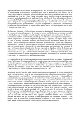 impotência humana: efectivamente, morre pregado na Cruz. Mas dado que nesta fraqueza se realiza
ao mesmo tempo a sua elevação, confirmada pela força da Ressurreição, isso significa que as
fraquezas de todos os sofrimentos humanos podem ser penetradas pela mesma potência de Deus,
manifestada na Cruz de Cristo. Nesta concepção, sofrer significa tornar-se particularmente
receptivo, particularmente aberto à acção das forças salvíficas de Deus, oferecidas em Cristo à
humanidade. Nele, Deus confirmou que quer operar de um modo especial por meio do sofrimento,
que é a fraqueza e o despojamento do homem; e ainda, que é precisamente nesta fraqueza e neste
despojamento que Ele quer manifestar o seu poder. Compreende-se, deste modo, a recomendação
da primeira Carta de São Pedro: Se alguém « sofre por ser cristão, não se envergonhe, mas dê glória
a Deus por este título ». (75)

Na Carta aos Romanos, o Apóstolo Paulo pronunciar-se-á ainda mais detidamente sobre este tema
do « nascer da força na fraqueza » e do retemperar-se espiritual do homem no meio das provações
e tribulações, que é vocação especial daqueles que participam nos sofrimentos de Cristo: «
Gloriamo-nos também nas tribulações, sabendo que da tribulação deriva a paciência; da paciência a
virtude comprovada; e da virtude comprovada a esperança. A esperança não engana, porque o amor
de Deus se encontra largamente difundido nos nossos corações pelo Espírito Santo, que nos foi
dado ». (76) No sofrimento está como que contido um particular apelo à virtude que o homem por
seu turno deve exercitar. É a virtude da perseverança em suportar tudo aquilo que incomoda e faz
doer. Ao proceder assim, o homem dá livre curso à esperança, que mantém em si a convicção de
que o sofrimento não prevalecerá sobre ele, nem o privará da dignidade própria do homem, que
anda unida à consciência do sentido da vida. E este sentido manifesta-se simultaneamente com a
obra do amor de Deus, que é o dom supremo do Espírito Santo. A medida que participa deste amor ,
o homem sabe orientar-se quando mergulhado no sofrimento: reencontrando-se, reencontra « a alma
» que julgava ter « perdido » (77) por causa do sofrimento.

24. As experiências do Apóstolo participante nos sofrimentos de Cristo, no entanto, vão ainda mais
longe. Na Carta aos Colossenses podemos ler as palavras que representam como que a última etapa
do itinerário espiritual em relação ao sofrimento. São Paulo escreve: « Alegro-me nos sofrimentos
suportados por vossa causa e completo na minha carne o que falta aos sofrimentos de Cristo pelo
seu Corpo, que é a Igreja ». (78) E numa outra Carta, o mesmo Apóstolo interpela os destinatários:
« Não sabeis que os vossos corpos são membros de Cristo? ». (79)

No mistério pascal, Cristo deu início à união com o homem na comunidade da Igreja. O mistério da
Igreja exprime-se nisto: a partir do acto em que alguém recebe o Baptismo, que configura a Cristo,
e depois mediante o seu Sacrifício — sacramentalmente mediante a Eucaristia — a Igreja edifica-se
espiritualmente, sem cessar, como Corpo de Cristo. Neste Corpo, Cristo quer estar unido a todos os
homens, e está unido de modo especial àqueles que sofrem. As palavras da Carta aos Colossenses,
acima citadas, atestam o carácter excepcional desta união. De facto, aquele que sofre em união com
Cristo — assim como o Apóstolo Paulo suportava as suas « tribulações » em união com Cristo —
não só haure de Cristo aquela força de que em precedência se falou, mas « completa » também com
o seu sofrimento « aquilo que falta aos sofrimentos de Cristo ». Neste contexto evangélico, é posta
em relevo, de um modo especial, a verdade sobre o carácter criativo do sofrimento. O sofrimento
de Cristo criou o bem da Redenção do mundo. Este bem é em si mesmo inexaurível e infinito.
Ninguém lhe pode acrescentar coisa alguma. Ao mesmo tempo, porém, Cristo no mistério da Igreja,
que é o seu Corpo, em certo sentido abriu o próprio sofrimento redentor a todo o sofrimento
humano. Na medida em que o homem se torna participante nos sofrimentos de Cristo — em
qualquer parte do mundo e em qualquer momento da história — tanto mais ele completa, a seu
modo, aquele sofrimento, mediante o qual Cristo operou a Redenção do mundo.
 