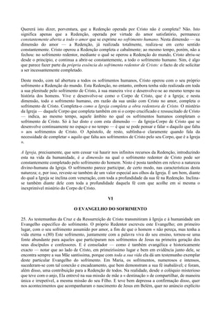 Quererá isto dizer, porventura, que a Redenção operada por Cristo não é completa? Não. Isto
significa apenas que a Redenção, operada por virtude do amor satisfatório, permanece
constantemente aberta a todo o amor que se exprime no sofrimento humano. Nesta dimensão — na
dimensão do amor — a Redenção, já realizada totalmente, realiza-se em certo sentido
constantemente. Cristo operou a Redenção completa e cabalmente; ao mesmo tempo, porém, não a
fechou: no sofrimento redentor, mediante o qual se operou a Redenção do mundo, Cristo abriu-se
desde o princípio, e continua a abrir-se constantemente, a todo o sofrimento humano. Sim, é algo
que parece fazer parte da própria essência do sofrimento redentor de Cristo: o facto de ele solicitar
a ser incessantemente completado.

Deste modo, com tal abertura a todos os sofrimentos humanos, Cristo operou com o seu próprio
sofrimento a Redenção do mundo. Esta Redenção, no entanto, embora tenha sido realizada em toda
a sua plenitude pelo sofrimento de Cristo, à sua maneira vive e desenvolve-se ao mesmo tempo na
história dos homens. Vive e desenvolve-se como o Corpo de Cristo, que é a Igreja; e nesta
dimensão, todo o sofrimento humano, em razão da sua união com Cristo no amor, completa o
sofrimento de Cristo. Completa-o como a Igreja completa a obra redentora de Cristo. O mistério
da Igreja — daquele Corpo que completa também em si o corpo crucificado e ressuscitado de Cristo
— indica, ao mesmo tempo, aquele âmbito no qual os sofrimentos humanos completam o
sofrimento de Cristo. Só à luz disto e com esta dimensão — da Igreja-Corpo de Cristo que se
desenvolve continuamente no espaço e no tempo — é que se pode pensar e falar « daquilo que falta
» aos sofrimentos de Cristo. O Apóstolo, de resto, sublinha-o claramente quando fala da
necessidade de completar « aquilo que falta aos sofrimentos de Cristo pelo seu Corpo, que é a Igreja
».

A Igreja, precisamente, que sem cessar vai haurir nos infinitos recursos da Redenção, introduzindo
esta na vida da humanidade, é a dimensão na qual o sofrimento redentor de Cristo pode ser
constantemente completado pelo sofrimento do homem. Nisto é posta também em relevo a natureza
divino-humana da Igreja. O sofrimento parece participar, de certo modo, nas características desta
natureza; e, por isso, reveste-se também de um valor especial aos olhos da Igreja. É um bem, diante
do qual a Igreja se inclina com veneração, com toda a profundidade da sua fé na Redenção. Inclina-
se também diante dele com toda a profundidade daquela fé com que acolhe em si mesma o
inexprimível mistério do Corpo de Cristo.

                                                 VI

                             O EVANGELHO DO SOFRIMENTO

25. As testemunhas da Cruz e da Ressurreição de Cristo transmitiram à Igreja e à humanidade um
Evangelho específico do sofrimento. O próprio Redentor escreveu este Evangelho; em primeiro
lugar, com o seu sofrimento assumido por amor, a fim de que o homem « não pereça, mas tenha a
vida eterna ».(80) Este sofrimento, juntamente com a palavra viva do seu ensino, tornou-se uma
fonte abundante para aqueles que participaram nos sofrimentos de Jesus na primeira geração dos
seus discípulos e confessores. E é consolador — como é também evangélica e historicamente
exacto — notar que ao lado de Cristo, em primeiríssimo lugar e bem em evidência junto dele, se
encontra sempre a sua Mãe santíssima, porque com toda a sua vida ela dá um testemunho exemplar
deste particular Evangelho do sofrimento. Em Maria, os sofrimentos, numerosos e intensos,
sucederam-se com tal conexão e encadeamento, que bem demonstram a sua fé inabalável; e foram,
além disso, uma contribuição para a Redenção de todos. Na realidade, desde o colóquio misterioso
que teve com o anjo, Ela entrevê na sua missão de mãe a « destinação » de compartilhar, de maneira
única e irrepetível, a mesma missão do seu Filho. E teve bem depressa a confirmação disso, quer
nos acontecimentos que acompanharam o nascimento de Jesus em Belém, quer no anúncio explícito
 