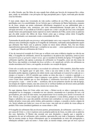 de velho Simeão, que lhe falou de uma espada bem afiada que haveria de trespassar-lhe a alma,
quer, ainda, na ansiedade e nas privações da fuga precipitada para o Egito, motivada pela decisão
cruel de Herodes.

E mais ainda: depois das vicissitudes da vida oculta e pública do seu Filho, por ela certamente
partilhadas com viva sensibilidade, foi no Calvário que o sofrimento de Maria Santíssima, conjunto
ao de Jesus, atingiu um ponto culminante dificilmente imaginável na sua sublimidade para o
entendimento humano; mas, misterioso, por certo sobrenaturalmente fecundo para os fins da
salvação universal. A sua subida ao Calvário e aquele seu « estar » aos pés da Cruz com o discípulo
amado foram uma participação muito especial na morte redentora do Filho, assim como as palavras
que ela pôde escutar dos lábios de Jesus foram como que a entrega solene deste Evangelho
particular, destinado a ser anunciado a toda a comunidade dos fiéis.

Testemunha da paixão pela sua presença, nela participante com a sua compaixão, Maria Santíssima
ofereceu uma contribuição singular ao Evangelho do sofrimento, realizando antecipadamente aquilo
que afirmaria São Paulo com as palavras citadas no início desta reflexão. Sim, Ela tem títulos
especialíssimos para poder afirmar que « completa na sua carne — como igualmente no seu coração
— aquilo que falta aos sofrimentos de Cristo ».

À luz do inacessível exemplo de Cristo que se reflecte com uma evidência singular na vida da sua
Mãe, o Evangelho do sofrimento, através da experiência e da palavra dos Apóstolos, torna-se fonte
inexaurível para as gerações sempre novas, que se sucedem na história da Igreja. O Evangelho do
sofrimento significa não apenas a presença do sofrimento no Evangelho, como um dos temas da
Boa Nova, mas também a revelação da força salvífica e do significado salvífico do sofrimento na
missão messiânica de Cristo e, em seguida, na missão e na vocação da Igreja.

Cristo não escondia aos seus ouvintes a necessidade do sofrimento. Pelo contrário, dizia-lhes muito
claramente: « Se alguém quer vir após mim... tome a sua cruz todos os dias »; (81) e aos seus
discípulos punha algumas exigências de ordem moral, cuja realização só é possível se cada um se «
renega a si mesmo ». (82) O caminho que conduz ao reino dos céus é « estreito e apertado »; e
Cristo contrapõe-no ao caminho « largo e espaçoso » que, porém, « leva à perdição ». (83) Diversas
vezes Cristo disse também que os seus discípulos e confessores haveriam de encontrar muitas
perseguições; o que — como se sabe — aconteceu, não só nos primeiros séculos da vida da Igreja,
nos tempos do império romano, mas não cessou de se verificar também em diversos outros períodos
da história e em diversos lugares da terra, mesmo nos nossos dias.

Eis aqui algumas frases de Cristo sobre este tema: « Deitar-vos-ão as mãos e perseguir-vos-ão,
entregando-vos às sinagogas, e metendo-vos nos cárceres, arrastando-vos à presença de reis e de
governadores, por causa do meu nome; isso proporcionar-vos-á ocasião para dardes testemunho de
mim. Gravai, pois, no vosso coração que não deveis preparar a vossa defesa, porque eu vos darei
língua e sabedoria tais a que não poderão contrastar nem contradizer os vossos adversários. Sereis
traídos até pelos vossos pais, pelos irmãos, pelos parentes e amigos, e causarão a morte a alguns de
vós. Sereis odiados por todos por causa do meu nome; mas nem um só cabelo da vossa cabeça se
perderá. Pela vossa constância ganhareis as vossas almas ». (84)

O Evangelho do sofrimento fala em diversos pontos, primariamente, do sofrimento « por Cristo », «
por causa de Cristo »; e isto é expresso com as próprias palavras de Jesus, ou então com as palavras
dos seus Apóstolos. O Mestre não esconde aos seus discípulos e àqueles que o seguirão a
perspectiva de um tal sofrimento; pelo contrário, apresenta-lha com toda a franqueza, indicando-
lhes ao mesmo tempo as forças sobrenaturais que os acompanharão no meio das perseguições e
tribulações sofridas « pelo seu nome ». Estas serão, ao mesmo tempo, como que um meio especial
 