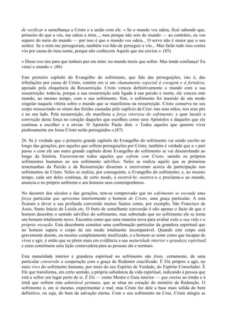 de verificar a semelhança a Cristo e a união com ele. « Se o mundo vos odeia, ficai sabendo que,
primeiro do que a vós, me odiou a mim...; mas porque não sois do mundo — ao contrário, eu vos
separei do meio do mundo — por isso é que o mundo vos odeia... O servo não é maior que o seu
senhor. Se a mim me perseguiram, também vos hão-de perseguir a vós... Mas farão tudo isso contra
vós por causa do meu nome, porque não conhecem Aquele que me enviou ». (85)

« Disse-vos isto para que tenhais paz em mim: no mundo tereis que sofrer. Mas tende confiança! Eu
venci o mundo ». (86)

Este primeiro capítulo do Evangelho do sofrimento, que fala das perseguições, isto é, das
tribulações por causa de Cristo, contém em si um chamamento especial à coragem e à fortaleza,
apoiado pela eloquência da Ressurreição. Cristo venceu definitivamente o mundo com a sua
ressurreição; todavia, porque a sua ressurreição está ligada à sua paixão e morte, ele venceu este
mundo, ao mesmo tempo, com o seu sofrimento. Sim, o sofrimento foi inserido de um modo
singular naquela vitória sobre o mundo que se manifestou na ressurreição. Cristo conserva no seu
corpo ressuscitado os sinais das feridas causadas pelo suplício da Cruz: nas suas mãos, nos seus pés
e no seu lado. Pela ressurreição, ele manifesta a força vitoriosa do sofrimento; e quer incutir a
convicção desta força no coração daqueles que escolheu como seus Apóstolos e daqueles que ele
continua a escolher e a enviar. O Apóstolo Paulo dirá: « Todos aqueles que querem viver
piedosamente em Jesus Cristo serão perseguidos ».(87)

26. Se é verdade que o primeiro grande capítulo do Evangelho do sofrimento vai sendo escrito ao
longo das gerações, por aqueles que sofrem perseguições por Cristo, também é verdade que a « pari
passu » com ele um outro grande capítulo deste Evangelho do sofrimento se vai desenrolando ao
longo da história. Escrevem-no todos aqueles que sofrem com Cristo, unindo os próprios
sofrimentos humanos ao seu sofrimento salvífico. Neles se realiza aquilo que as primeiras
testemunhas da Paixão e da Ressurreição disseram e escreveram acerca da participação nos
sofrimentos de Cristo. Neles se realiza, por conseguinte, o Evangelho do sofrimento; e, ao mesmo
tempo, cada um deles continua, de certo modo, a escrevê-lo: escreve-o e proclama-o ao mundo,
anuncia-o no próprio ambiente e aos homens seus contemporâneos.

No decorrer dos séculos e das gerações, tem-se comprovado que no sofrimento se esconde uma
força particular que aproxima interiormente o homem de Cristo, uma graça particular. A esta
ficaram a dever a sua profunda conversão muitos Santos como, por exemplo, São Francisco de
Assis, Santo Inácio de Loiola etc. O fruto de semelhante conversão é não apenas o facto de que o
homem descobre o sentido salvífico do sofrimento, mas sobretudo que no sofrimento ele se torna
um homem totalmente novo. Encontra como que uma maneira nova para avaliar toda a sua vida e a
própria vocação. Esta descoberta constitui uma confirmação particular da grandeza espiritual que
no homem supera o corpo de um modo totalmente incomparável. Quando este corpo está
gravemente doente, ou mesmo completamente inutilizado, e o homem se sente como que incapaz de
viver e agir, é então que se põem mais em evidência a sua maturidade interior e grandeza espiritual;
e estas constituem uma lição comovedora para as pessoas sãs e normais.

Esta maturidade interior e grandeza espiritual no sofrimento são fruto, certamente, de uma
particular conversão e cooperação com a graça do Redentor crucificado. É Ele próprio a agir, no
mais vivo do sofrimento humano, por meio do seu Espírito de Verdade, do Espírito Consolador. É
Ele que transforma, em certo sentido, a própria substância da vida espiritual, indicando à pessoa que
está a sofrer um lugar perto de si. É Ele — como Mestre e Guia interior — que ensina ao irmão e à
irmã que sofrem esta admirável permuta, que se situa no coração do mistério da Redenção. O
sofrimento é, em si mesmo, experimentar o mal; mas Cristo fez dele a base mais sólida do bem
definitivo, ou seja, do bem da salvação eterna. Com o seu sofrimento na Cruz, Cristo atingiu as
 