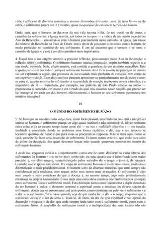 vida; verifica-se de diversas maneiras e assume dimensões diferentes; mas, de uma forma ou de
outra, o sofrimento parece ser, e é mesmo, quase inseparável da existência terrena do homem.

Dado, pois, que o homem no decorrer da sua vida terrena trilha, de um modo ou de outro, o
caminho do sofrimento, a Igreja deveria, em todos os tempos — e talvez de um modo especial no
Ano da Redenção — encontrar-se com o homem precisamente neste caminho. A Igreja, que nasce
do mistério da Redenção na Cruz de Cristo, tem o dever de procurar o encontro com o homem, de
modo particular no caminho do seu sofrimento. É em tal encontro que o homem « se torna o
caminho da Igreja »; e este é um dos caminhos mais importantes.

4. Daqui tem a sua origem também a presente reflexão, precisamente neste Ano da Redenção: a
reflexão sobre o sofrimento. O sofrimento humano suscita compaixão, inspira também respeito e, a
seu modo, intimida. Nele, efectivamente, está contida a grandeza de um mistério específico. Este
respeito particular por todo e qualquer sofrimento humano deve ficar assente no princípio de quanto
vai ser explanado a seguir, que promana da necessidade mais profunda do coração, bem como de
um imperativo da fé. Estes dois motivos parecem aproximar-se particularmente um do outro e unir-
se entre si, quanto ao tema do sofrimento: a necessidade do coração impõe-nos vencer a timidez; e o
imperativo da fé — formulado, por exemplo, nas palavras de São Paulo citadas no início —
proporciona o conteúdo, em nome e em virtude da qual nós ousamos tocar naquilo que parece ser
tão intangível em cada um dos homens; efectivamente, o homem no seu sofrimento permanece um
mistério intangível.

                                                II

                          O MUNDO DO SOFRIMENTO HUMANO

5. Se bem que na sua dimensão subjectiva, como facto pessoal, encerrado no concreto e irrepetível
íntimo do homem, o sofrimento pareça ser algo quase inefável e não comunicável, talvez nenhuma
outra coisa exija ao mesmo tempo tanto como ele — na sua « realidade objectiva » — ser tratada,
meditada e concebida, dando ao problema uma forma explícita; e daí, que a seu respeito se
levantem questões de fundo e que para estas se procurem as respostas. Não se trata aqui, como se
verá, somente de fazer uma descrição do sofrimento. Existem outros critérios, que estão para além
da esfera da descrição, dos quais devemos lançar mão quando queremos penetrar no mundo do
sofrimento humano.

A medicina, enquanto ciência e, conjuntamente, como arte de curar, descobre no vasto terreno dos
sofrimentos do homem o seu sector mais conhecido; ou seja, aquele que é identificado com maior
precisão e, correlativamente, contrabalançado pelos métodos do « reagir » (isto é, da terapia).
Contudo, isso é apenas um sector. O campo do sofrimento humano é muito mais vasto, muito mais
diversificado e mais pluridimensional. O homem sofre de diversas maneiras, que nem sempre são
consideradas pela medicina, nem sequer pelos seus ramos mais avançados. O sofrimento é algo
mais amplo e mais complexo do que a doença e, ao mesmo tempo, algo mais profundamente
enraizado na própria humanidade. É-nos dada uma certa ideia quanto a este problema pela distinção
entre sofrimento físico e sofrimento moral. Esta distinção toma como fundamento a dupla dimensão
do ser humano e indica o elemento corporal e espiritual como o imediato ou directo sujeito do
sofrimento. Ainda que se possam usar, até certo ponto, como sinónimas as palavras « sofrimento » e
« dor », o sofrimento físico dá-se quando, seja de que modo for, « dói » o corpo; enquanto que o
sofrimento moral é « dor da alma ». Trata-se, de facto, da dor de tipo espiritual e não apenas da
dimensão « psíquica » da dor, que anda sempre junta tanto com o sofrimento moral, como com o
sofrimento físico. A amplidão do sofrimento moral e a multiplicidade das suas formas não são
 