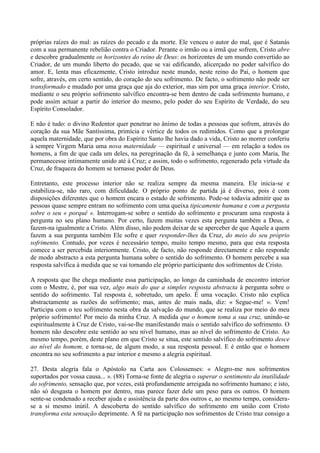 próprias raízes do mal: as raízes do pecado e da morte. Ele venceu o autor do mal, que é Satanás
com a sua permanente rebelião contra o Criador. Perante o irmão ou a irmã que sofrem, Cristo abre
e descobre gradualmente os horizontes do reino de Deus: os horizontes de um mundo convertido ao
Criador, de um mundo liberto do pecado, que se vai edificando, alicerçado no poder salvífico do
amor. E, lenta mas eficazmente, Cristo introduz neste mundo, neste reino do Pai, o homem que
sofre, através, em certo sentido, do coração do seu sofrimento. De facto, o sofrimento não pode ser
transformado e mudado por uma graça que aja do exterior, mas sim por uma graça interior. Cristo,
mediante o seu próprio sofrimento salvífico encontra-se bem dentro de cada sofrimento humano, e
pode assim actuar a partir do interior do mesmo, pelo poder do seu Espírito de Verdade, do seu
Espírito Consolador.

E não é tudo: o divino Redentor quer penetrar no ânimo de todas a pessoas que sofrem, através do
coração da sua Mãe Santíssima, primícia e vértice de todos os redimidos. Como que a prolongar
aquela maternidade, que por obra do Espírito Santo lhe havia dado a vida, Cristo ao morrer conferiu
à sempre Virgem Maria uma nova maternidade — espiritual e universal — em relação a todos os
homens, a fim de que cada um deles, na peregrinação da fé, à semelhança e junto com Maria, lhe
permanecesse intimamente unido até à Cruz; e assim, todo o sofrimento, regenerado pela virtude da
Cruz, de fraqueza do homem se tornasse poder de Deus.

Entretanto, este processo interior não se realiza sempre da mesma maneira. Ele inicia-se e
estabiliza-se, não raro, com dificuldade. O próprio ponto de partida já é diverso, pois é com
disposições diferentes que o homem encara o estado de sofrimento. Pode-se todavia admitir que as
pessoas quase sempre entram no sofrimento com uma queixa tipicamente humana e com a pergunta
sobre o seu « porquê ». Interrogam-se sobre o sentido do sofrimento e procuram uma resposta à
pergunta no seu plano humano. Por certo, fazem muitas vezes esta pergunta também a Deus, e
fazem-na igualmente a Cristo. Além disso, não podem deixar de se aperceber de que Aquele a quem
fazem a sua pergunta também Ele sofre e quer responder-lhes da Cruz, do meio do seu próprio
sofrimento. Contudo, por vezes é necessário tempo, muito tempo mesmo, para que esta resposta
comece a ser percebida interiormente. Cristo, de facto, não responde directamente e não responde
de modo abstracto a esta pergunta humana sobre o sentido do sofrimento. O homem percebe a sua
resposta salvífica à medida que se vai tornando ele próprio participante dos sofrimentos de Cristo.

A resposta que lhe chega mediante essa participação, ao longo da caminhada de encontro interior
com o Mestre, é, por sua vez, algo mais do que a simples resposta abstracta à pergunta sobre o
sentido do sofrimento. Tal resposta é, sobretudo, um apelo. É uma vocação. Cristo não explica
abstractamente as razões do sofrimento; mas, antes de mais nada, diz: « Segue-me! ». Vem!
Participa com o teu sofrimento nesta obra da salvação do mundo, que se realiza por meio do meu
próprio sofrimento! Por meio da minha Cruz. A medida que o homem toma a sua cruz, unindo-se
espiritualmente à Cruz de Cristo, vai-se-lhe manifestando mais o sentido salvífico do sofrimento. O
homem não descobre este sentido ao seu nível humano, mas ao nível do sofrimento de Cristo. Ao
mesmo tempo, porém, deste plano em que Cristo se situa, este sentido salvífico do sofrimento desce
ao nível do homem, e torna-se, de algum modo, a sua resposta pessoal. E é então que o homem
encontra no seu sofrimento a paz interior e mesmo a alegria espiritual.

27. Desta alegria fala o Apóstolo na Carta aos Colossenses: « Alegro-me nos sofrimentos
suportados por vossa causa... ». (88) Torna-se fonte de alegria o superar o sentimento da inutilidade
do sofrimento, sensação que, por vezes, está profundamente arreigada no sofrimento humano; e isto,
não só desgasta o homem por dentro, mas parece fazer dele um peso para os outros. O homem
sente-se condenado a receber ajuda e assistência da parte dos outros e, ao mesmo tempo, considera-
se a si mesmo inútil. A descoberta do sentido salvífico do sofrimento em união com Cristo
transforma esta sensação deprimente. A fé na participação nos sofrimentos de Cristo traz consigo a
 