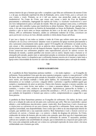 certeza interior de que o homem que sofre « completa o que falta aos sofrimentos do mesmo Cristo
», e de que, na dimensão espiritual da obra da Redenção, serve, como Cristo, para a salvação dos
seus irmãos e irmãs. Portanto, no só é útil aos outros, mas presta-lhes ainda um serviço
insubstituível. No Corpo de Cristo, que cresce sem cessar a partir da Cruz do Redentor,
precisamente o sofrimento, impregnado do espírito de Cristo, é o mediador insubstituível e autor
dos bens indispensáveis para a salvação do mundo. Mais do que qualquer outra coisa, o sofrimento
é aquilo que abre caminho à graça que transforma as almas humanas. Mais do que qualquer outra
coisa, é ele que torna presentes na história da humanidade as forças da Redenção. Naquela luta «
cósmica » que se trava entre as forças espirituais do bem e as do mal, de que fala a Carta aos
Efésios, (89) os sofrimentos humanos, unidos ao sofrimento redentor de Cristo, constituem um
apoio particular às forças do bem, abrindo caminho à vitória destas forças salvíficas.

E por isso a Igreja vê em todos os irmãos e irmãs de Cristo que sofrem como que um sujeito
multíplice da sua força sobrenatural. Quantas vezes os pastores da Igreja recorrem precisamente a
eles e procuram concretamente neles ajuda e apoio! O Evangelho do sofrimento vai sendo escrito,
sem cessar, e fala constantemente com as palavras deste estranho paradoxo: as fontes da força
divina jorram exactamente do seio da fraqueza humana. Aqueles que participam nos sofrimentos de
Cristo conservam nos sofrimentos próprios uma especialíssima parcela do infinito tesouro da
Redenção do mundo, e podem partilhar este tesouro com os outros. Quanto mais o homem se vê
ameaçado pelo pecado, quanto mais se apresentam pesadas as estruturas do pecado que comporta o
mundo de hoje, maior é a eloquência que o sofrimento humano encerra em si mesmo e tanto mais a
Igreja sente a necessidade de recorrer ao valor dos sofrimentos humanos para a salvação do mundo.

                                               VII

                                    O BOM SAMARITANO

28. A parábola do Bom Samaritano pertence também — e de modo orgânico — ao Evangelho do
sofrimento. Nesta parábola Cristo quis dar uma resposta à pergunta « quem é o meu próximo? ».(90)
De facto, dos três que passavam pela estrada de Jerusalém a Jericó, à beira da qual jazia por terra,
meio morto, um homem roubado e ferido pelos ladrões, foi exactamente o Samaritano quem
demonstrou ser na verdade « próximo » daquele infeliz: « próximo » significa também aquele que
cumpriu o mandamento do amor ao próximo. Outros dois homens seguiam o mesmo caminho; um
era sacerdote e o outro levita; mas ambos « o viram e passaram adiante ». O Samaritano, ao
contrário, « tendo-o visto, encheu-se de compaixão. Aproximou-se, pensou-lhe as feridas », e
depois « levou-o para uma estalagem e prestou-lhe assistência ». (91) E, ao ir-se embora, confiou
aos cuidados do hospedeiro o homem que estava a sofrer, comprometendo-se a pagar-lhe o que
fosse preciso.

A parábola do Bom Samaritano pertence ao Evangelho do sofrimento. Ela indica, de facto, qual
deva ser a relação de cada um de nós para com o próximo que sofre. Não nos é permitido « passar
adiante », com indiferença; mas devemos « parar » junto dele. Bom Samaritano é todo o homem que
se detém junto ao sofrimento de um outro homem, seja qual for o sofrimento. Parar, neste caso, não
significa curiosidade, mas disponibilidade. Esta é como que o abrir-se de uma disposição interior do
coração, que também tem a sua expressão emotiva. Bom Samaritano é todo o homem sensível ao
sofrimento de outrem, o homem que « se comove » diante da desgraça do próximo. Se Cristo,
conhecedor do intimo do homem, põe em realce esta comoção, quer dizer que ela é importante para
todo o nosso modo de comportar-nos diante do sofrimento de outrem. É necessário, portanto,
cultivar em si próprio esta sensibilidade do coração, que se demonstra na compaixão por quem sofre.
Por vezes esta compaixão acaba por ser a única ou a principal expressão do nosso amor e da nossa
solidariedade com o homem que sofre.
 