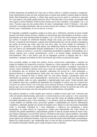 O Bom Samaritano da parábola de Cristo não se limita, todavia, à simples comoção e compaixão.
Estas transformam-se para ele num estímulo para as acções que tendem a prestar ajuda ao homem
ferido. Bom Samaritano, portanto, é, afinal, todo aquele que presta ajuda no sofrimento, seja qual
for a sua espécie; uma ajuda, quanto possível, eficaz. Nela põe todo o seu coração, sem poupar nada,
nem sequer os meios materiais. Pode-se dizer mesmo que se dá a si próprio, o seu próprio « eu », ao
outro. Tocamos aqui um dos pontos-chave de toda a antropologia cristã. O homem « não pode
encontrar a sua própria plenitude a não ser no dom sincero de si mesmo ». (92) Bom Samaritano é o
homem capaz, exactamente, de um tal dom de si mesmo.

29. Seguindo a parábola evangélica, poder-se-ia dizer que o sofrimento, presente no nosso mundo
humano sob tantas formas diversas, também aí está presente para desencadear no homem o amor,
precisamente esse dom desinteressado do próprio « eu » em favor dos outros homens, dos homens
que sofrem. O mundo do sofrimento humano almeja sem cessar, por assim dizer, outro mundo
diverso: o mundo do amor humano; e aquele amor desinteressado que vem do coração e transparece
nas acções da pessoa que sofre; amor que esta deve, aliás, em certo sentido ao sofrimento. O
homem que é o « próximo » não pode passar com indiferença diante do sofrimento de outrem; e
isso, por motivo da solidariedade humana fundamental e em nome do amor ao próximo. Deve «
parar », « deixar-se comover », como fez o Samaritano da parábola evangélica. Esta parábola, em si
mesma, exprime uma verdade profundamente cristã e, ao mesmo tempo, muitíssimo humana
universalmente. Não é sem motivo que até na linguagem corrente se designa obra de « bom
samaritano » qualquer actividade em favor dos homens que sofrem ou precisam de ajuda.

Esta actividade adopta, ao longo dos séculos, formas institucionais organizadas e constitui um
campo de trabalho nas respectivas profissões. Quanto de « bom samaritano » têm as profissões do
médico ou a da enfermeira, ou outras similares! Em virtude do conteúdo « evangélico » que nelas se
encerra, somos inclinados a pensar, nestes casos, mais em vocação do que em simples profissão. E
as instituições que, no decorrer das gerações, realizaram um serviço de « bom samaritano »,
desenvolveram-se e especializaram-se ainda mais nos nossos dias. Isto prova, sem sombra de
dúvida, que o homem de hoje se detém cada vez com maior atenção a perspicácia junto aos
sofrimentos do próximo, tenta compreendê-los e precavê-los, de modo cada vez mais preciso, e
conquista também, cada vez mais, capacidade e especialização neste sector. Tendo presente tudo
isto, podemos dizer que a parábola do Samaritano do Evangelho se tornou uma das componentes
essenciais da cultura moral e da civilização universalmente humana. E pensando em todas aquelas
pessoas que, com a sua ciência e capacidade, prestam múltiplos serviços ao próximo que sofre, não
podemos deixar de ter para com elas uma palavra de reconhecimento e de gratidão.

Esta palavra estende-se a todos aqueles que exercem o próprio serviço para com o próximo que
sofre, de maneira desinteressada, aplicando-se voluntariamente em dar ajuda de « bom samaritano
» e destinando a essa causa todo o tempo e forças que lhes ficam do trabalho profissional. Tal
actividade espontânea como « bom samaritano », ou caritativa, pode ser chamada actividade social;
e pode também ser definida como apostolado quando é empreendida por motivos lidimamente
evangélicos, sobretudo quando isso sucede em ligação com a Igreja ou com uma outra Comunidade
cristã. A actividade voluntária de « bom samaritano » realiza-se nas instituições e meios
apropriados, ou então através de organizações criadas para determinado fim. Estas formas de
actuação têm grande importância, especialmente quando se trata de assumir tarefas de maior vulto,
que exijam cooperação e uso de meios técnicos. Permanece não menos valiosa também a actividade
individual, especialmente a actividade daquelas pessoas que se sentem mais aptas para cuidarem de
certas espécies de sofrimento humano, a que não se pode dar ajuda senão individual e pessoalmente.
Depois há a ajuda familiar, que compreende quer os actos de amor ao próximo feitos em benefício
dos membros da própria família, quer a ajuda recíproca entre as famílias.
 