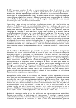 É difícil apresentar um elenco de todos os géneros e de todas as esferas da actividade de « bom
samaritano » que existem na Igreja e na sociedade. Importa pelo menos reconhecer que são muito
numerosos e, por isso, exprimir alegria; com efeito, graças a eles, os valores morais fundamentais,
como o valor da solidariedade humana, o valor do amor cristão ao próximo, compõem o quadro da
vida social e das relações inter-humanas e aí fazem frente às diversas formas do ódio, da violência,
da crueldade, do desprezo pelo homem, ou até da simples « insensibilidade », ou seja, da
indiferença para com o próximo e os seus sofrimentos.

Neste ponto é para salientar o grandíssimo significado das atitudes que convém adoptar na
educação. A família, a escola e as outras instituições educativas — ainda que seja somente por
motivos humanitários — devem trabalhar com perseverança no sentido de despertar e apurar aquela
sensibilidade para com o próximo e o seu sofrimento, de que se tornou símbolo a figura do
Samaritano do Evangelho. A Igreja deve fazer o mesmo, como é óbvio; e, se for possível, ajudar a
aprofundar ainda mais tal sentido, com a perscrutação das motivações que Cristo apresentou na sua
parábola e em todo o Evangelho. A eloquência da parábola do Bom Samaritano — como de todo o
Evangelho, de resto — está sobretudo nisto: o homem deve sentir-se como que chamado, de
maneira muito pessoal, a testemunhar o amor no sofrimento. As instituições são muito importantes
e indispensáveis; no entanto, nenhuma instituição, só por si, pode substituir o coração humano, a
compaixão humana, o amor humano, a iniciativa humana, quando se trata de ir ao encontro do
sofrimento de outrem. Isto é válido pelo que se refere aos sofrimentos físicos; mas é mais válido
ainda quando se trata dos múltiplos sofrimentos morais e, sobretudo, quando é a alma que está a
sofrer.

30. A parábola do Bom Samaritano que, como foi dito, pertence sem dúvida ao Evangelho do
sofrimento, com ele tem caminhado ao longo da história da Igreja e do Cristianismo e ao longo da
história do homem e da humanidade. Ela testemunha que a revelação, feita por Cristo, do sentido
salvífico do sofrimento, não o identifica, de forma alguma, com um comportamento de passividade.
Muito pelo contrário. O Evangelho é a negação da passividade diante do sofrimento. O próprio
Cristo, neste aspecto, é sobretudo activo. E assim, realiza o programa messiânico da sua missão em
conformidade com as palavras do Profeta: « O Espírito do Senhor está sobre mim; porque me
conferiu a unção e me enviou para anunciar aos pobres a boa nova, para anunciar aos cativos a
libertação e aos cegos o dom da vista; para pôr em liberdade os oprimidos e promulgar um ano de
graça da parte do Senhor ». (93) Cristo realiza de modo superabundante este programa messiânico
da sua missão: passa « fazendo o bem »; (94) e o bem resultante das suas obras assumiu grande
realce sobretudo diante do sofrimento humano. A parábola do Bom Samaritano está em profunda
harmonia com o comportamento do próprio Cristo.

Esta parábola, por fim, quanto ao seu conteúdo, tem cabimento naquelas inquietantes palavras do
juízo final, que São Mateus recolheu no seu Evangelho: « Vinde, benditos de meu Pai, entrai na
posse do reino que vos está preparado desde a criação do mundo. Porque tive fome e destes-me de
comer, tive sede e destes-me de beber; era peregrino e destes-me hospedagem, andava nu e
vestistes-me, estava doente e visitastes-me, estava no cárcere e fostes ver-me ». (95) Aos justos que
perguntam quando fizeram precisamente a ele tudo isso, o Filho do Homem responderá: « Em
verdade vos digo que tudo o que fizestes a um destes meus irmãos mais pequeninos, a mim o
fizestes ». (96) Sentença contrária caberá àqueles que se houverem comportado diversamente: «
tudo o que não fizestes a um destes pequeninos a mim deixastes de o fazer ». (97)

Poder-se-ia certamente ampliar a lista dos sofrimentos que encontraram eco na sensibilidade
humana, na compaixão e na ajuda, ou que não o encontraram. A primeira e a segunda parte da
declaração de Cristo sobre o juízo final indicam, sem ambiguidade, quanto são essenciais para todos
os homens, na perspectiva da vida eterna, o « parar », como fez o Bom Samaritano, junto do
 