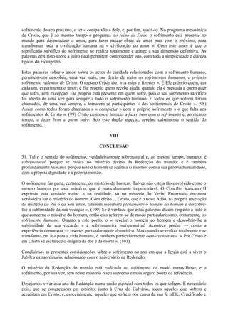 sofrimento do seu próximo, o ter « compaixão » dele, e, por fim, ajudá-lo. No programa messiânico
de Cristo, que é ao mesmo tempo o programa do reino de Deus, o sofrimento está presente no
mundo para desencadear o amor, para fazer nascer obras de amor para com o próximo, para
transformar toda a civilização humana na « civilização do amor ». Com este amor é que o
significado salvífico do sofrimento se realiza totalmente e atinge a sua dimensão definitiva. As
palavras de Cristo sobre a juízo final permitem compreender isto, com toda a simplicidade e clareza
típicas do Evangelho.

Estas palavras sobre o amor, sobre os actos de caridade relacionados com o sofrimento humano,
permitem-nos descobrir, uma vez mais, por detrás de todos os sofrimentos humanos, o próprio
sofrimento redentor de Cristo. O mesmo Cristo diz: « A mim o fizestes ». É Ele próprio quem, em
cada um, experimenta o amor; é Ele próprio quem recebe ajuda, quando ela é prestada a quem quer
que sofra, sem excepção. Ele próprio está presente em quem sofre, pois o seu sofrimento salvífico
foi aberto de uma vez para sempre a todo o sofrimento humano. E todos os que sofrem foram
chamados, de uma vez sempre, a tornarem-se participantes « dos sofrimentos de Cristo ». (98)
Assim como todos foram chamados a « completar » com o próprio sofrimento « o que falta aos
sofrimentos de Cristo ». (99) Cristo ensinou o homem a fazer bem com o sofrimento e, ao mesmo
tempo, a fazer bem a quem sofre. Sob este duplo aspecto, revelou cabalmente o sentido do
sofrimento.

                                               VIII

                                         CONCLUSÃO

31. Tal é o sentido do sofrimento: verdadeiramente sobrenatural e, ao mesmo tempo, humano; é
sobrenatural, porque se radica no mistério divino da Redenção do mundo; e é também
profundamente humano, porque nele o homem se aceita a si mesmo, com a sua própria humanidade,
com a própria dignidade e a própria missão.

O sofrimento faz parte, certamente, do mistério do homem. Talvez não esteja tão envolvido como o
mesmo homem por este mistério, que é particularmente impenetrável. O Concílio Vaticano II
exprimiu esta verdade assim: « na realidade, só no mistério do Verbo Encarnado encontra
verdadeira luz o mistério do homem. Com efeito..., Cristo, que é o novo Adão, na própria revelação
do mistério do Pai o do Seu amor, também manifesta plenamente o homem ao homem e descobre-
lhe a sublimidade da sua vocação ». (100) Se é verdade que estas palavras dizem respeito a tudo o
que concerne o mistério do homem, então elas referem-se de modo particularíssimo, certamente, ao
sofrimento humano. Quanto a este ponto, o « revelar o homem ao homem e descobrir-lhe a
sublimidade de sua vocação » é sobremaneira indispensável. Acontece porém — como a
experiência demonstra — isso ser particularmente dramático. Mas quando se realiza totalmente e se
transforma em luz para a vida humana, é também particularmente bem-aventurante. « Por Cristo e
em Cristo se esclarece o enigma da dor e da morte ». (101)

Concluímos as presentes considerações sobre o sofrimento no ano em que a Igreja está a viver o
Jubileu extraordinário, relacionado com o aniversário da Redenção.

O mistério da Redenção do mundo está radicado no sofrimento de modo maravilhoso; e o
sofrimento, por sua vez, tem nesse mistério o seu supremo e mais seguro ponto de referência.

Desejamos viver este ano da Redenção numa união especial com todos os que sofrem. É necessário
pois, que se congreguem em espírito, junto à Cruz do Calvário, todos aqueles que sofrem e
acreditam em Cristo; e, especialmente, aqueles que sofrem por causa da sua fé n'Ele, Crucificado e
 