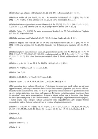 (10) Quibus v. gr. affectus est Psaltes (cfr. Ps. 22 [21], 17-21), Ieremias (cfr. Ier. 18, 18).

(11) Sic ut accidit Iob (cfr. Iob 19, 18; 30, 1. 9), nonnullis Psaltibus (cfr. Ps. 22 [21], 7-9; Ps. 42
[41], 11; Ps. 44 [43], 16-17), Ieremiae (cfr. Ier. 20, 7), Servo patienti (cfr. Is. 53, 3).

(12) Quibus iterum oppressi sunt nonnulli Psaltes (cfr. Ps. 22 [21], 2-3; Ps. 31 [30], 13; Ps. 38 [37],
12; Ps. 88 [87], 9. 19); Ieremias (cfr. Ier. 15, 17) atque Servus patiens (cfr. Is. 53, 3).

(13) His Psaltes (Ps. 51 [50], 5), testes aerumnarum Servi (cfr. Is. 53, 3-6) et Zacharias Propheta
(cfr. Zac. 12, 10) confusi sunt.

(14) Talia passi sunt tum Psaltes (cfr. Ps. 73 [72], 3-14), tum Qoelet (cfr. Qo. 4, 1-3).

(15) Haec perpessi sunt sive Iob (cfr. Iob 19, 19), sive Psaltes nonnulli (cfr. Ps. 41 [40], 10; Ps. 55
[54], 13-15), sive Ieremias (cfr. Ier. 20, 10); Siracides vero de hac miseria meditatur (cfr. Sir. 37, 1-
6).

(16) Praeter plures Lamentationum locos, cfr. psalmistarum questus (cfr. Ps. 44 [43], 10-17; Ps. 77
[76], 3-11; Ps. 79 [78], 11; Ps. 89 [88], 51), prophetarum (cfr. Is. 22, 4; Ier. 4, 8; 13, 17; 14, 17-18;
Ez. 9, 8; 21, 11-12). Cfr. etiam Azariae orationes (cfr. Dan. 3, 31-40), et Danielis (cfr. Dan. 9, 16-
19).

(17) Cfr. e. gr. Is. 38, 13; Ier. 23, 9; Ps. 31 (30), 10-11; Ps. 42 (41), 10-11.

(18) Cfr. Ps. 73 (72), 21; Iob 16, 13; Lam. 3, 13.

(19) Cfr. Lam. 2, 11.

(20) Cfr. Is. 16, 11; Ier. 4, 19; Iob 30, 27; Lam. 1, 20.

(21) Cfr. 1 Sam. 1, 8; Ier. 4, 19; 8, 18; Lam. 1, 20-22; Ps. 38 (37), 9. 11.

(22) Meminisse iuvat radicem Hebraicam r" designare in universum quod malum est et bono
oppositum (ţōb), nullamque admittere distinctionem inter sensum physicum, psychicum, ethicum.
Invenitur etiam in substantiva forma ra' et rā'ā, significante sine discrimine sive quod malum est in
se, sive malam actionem, sive etiam male agentem. In formis verbalibus praeter simplicem illam
formam (qal), quae, varia quidem ratione, designat « aliquid malum esse », invenitur etiam forma
reflexiva-passiva (niphal), id est « malum subire », « maio corripi », atque forma causativa (hiphil),
« malum inferre » seu « irrogare » alicui. Cum autem careat lingua Hebraica verbo Graecae formae
respondente, idcirco fortasse verbum id raro in versione a Septuaginta occurrit.

(23) Dan. 3, 27 s.; cfr. Ps. 17 (18), 10; Ps. 36 (35), 7; Ps. 48 (47), 12; Ps. 51 (50), 6; Ps. 99 (98), 4;
Ps. 119 (118), 75; Mal. 3, 16-21; Matth. 20, 16; Marc. 10, 31; Luc. 17, 34; Io. 5, 30; Rom. 2, 2.

(24) Iob 4, 8.

(25) Iob 1, 9-11.

(26) Cfr. 2 Macc. 6, 12.

(27) Io. 3, 16.
 