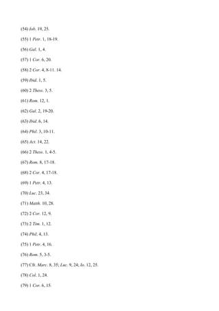 (54) Iob. 19, 25.

(55) 1 Petr. 1, 18-19.

(56) Gal. 1, 4.

(57) 1 Cor. 6, 20.

(58) 2 Cor. 4, 8-11. 14.

(59) Ibid. 1, 5.

(60) 2 Thess. 3, 5.

(61) Rom. 12, 1.

(62) Gal. 2, 19-20.

(63) Ibid. 6, 14.

(64) Phil. 3, 10-11.

(65) Act. 14, 22.

(66) 2 Thess. 1, 4-5.

(67) Rom. 8, 17-18.

(68) 2 Cor. 4, 17-18.

(69) 1 Petr. 4, 13.

(70) Luc. 23, 34.

(71) Matth. 10, 28.

(72) 2 Cor. 12, 9.

(73) 2 Tim. 1, 12.

(74) Phil. 4, 13.

(75) 1 Petr. 4, 16.

(76) Rom. 5, 3-5.

(77) Cfr. Marc. 8, 35; Luc. 9, 24; Io. 12, 25.

(78) Col. 1, 24.

(79) 1 Cor. 6, 15.
 
