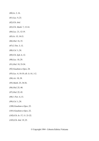(80) Io. 3, 16.

(81) Luc. 9, 23.

(82) Cfr. ibid.

(83) Cfr. Matth. 7, 13-14.

(84) Luc. 21, 12-19.

(85) Io. 15, 18-21.

(86) Ibid. 16, 33.

(87) 2 Tim. 3, 12.

(88) Col. 1, 24.

(89) Cfr. Eph. 6, 12.

(90) Luc. 10, 29.

(91) Ibid. 10, 33-34.

(92) Gaudium et Spes, 24.

(93) Luc. 4, 18-19; cfr. Is. 61, 1-2.

(94) Act. 10, 38.

(95) Matth. 25, 34-36.

(96) Ibid. 25, 40.

(97) Ibid. 25, 45.

(98) 1 Petr. 4, 13.

(99) Col. 1, 24.

(100) Gaudium et Spes, 22.

(101) Gaudium et Spes, 22.

(102) Cfr. Io. 17, 11. 21-22.

(103) Cfr. ibid. 19, 25.



                             © Copyright 1984 - Libreria Editrice Vaticana
 