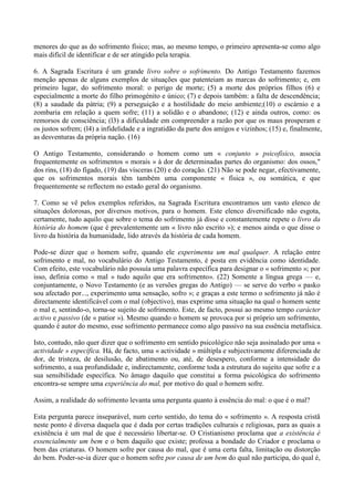 menores do que as do sofrimento físico; mas, ao mesmo tempo, o primeiro apresenta-se como algo
mais difícil de identificar e de ser atingido pela terapia.

6. A Sagrada Escritura é um grande livro sobre o sofrimento. Do Antigo Testamento fazemos
menção apenas de alguns exemplos de situações que patenteiam as marcas do sofrimento; e, em
primeiro lugar, do sofrimento moral: o perigo de morte; (5) a morte dos próprios filhos (6) e
especialmente a morte do filho primogénito e único; (7) e depois também: a falta de descendência;
(8) a saudade da pátria; (9) a perseguição e a hostilidade do meio ambiente;(10) o escárnio e a
zombaria em relação a quem sofre; (11) a solidão e o abandono; (12) e ainda outros, como: os
remorsos de consciência; (l3) a dificuldade em compreender a razão por que os maus prosperam e
os justos sofrem; (l4) a infidelidade e a ingratidão da parte dos amigos e vizinhos; (15) e, finalmente,
as desventuras da própria nação. (16)

O Antigo Testamento, considerando o homem como um « conjunto » psicofísico, associa
frequentemente os sofrimentos « morais » à dor de determinadas partes do organismo: dos ossos,"
dos rins, (18) do fígado, (19) das vísceras (20) e do coração. (21) Não se pode negar, efectivamente,
que os sofrimentos morais têm também uma componente « física », ou somática, e que
frequentemente se reflectem no estado geral do organismo.

7. Como se vê pelos exemplos referidos, na Sagrada Escritura encontramos um vasto elenco de
situações dolorosas, por diversos motivos, para o homem. Este elenco diversificado não esgota,
certamente, tudo aquilo que sobre o tema do sofrimento já disse e constantemente repete o livro da
história do homem (que é prevalentemente um « livro não escrito »); e menos ainda o que disse o
livro da história da humanidade, lido através da história de cada homem.

Pode-se dizer que o homem sofre, quando ele experimenta um mal qualquer. A relação entre
sofrimento e mal, no vocabulário do Antigo Testamento, é posta em evidência como identidade.
Com efeito, este vocabulário não possuía uma palavra específica para designar o « sofrimento »; por
isso, definia como « mal » tudo aquilo que era sofrimento». (22) Somente a língua grega — e,
conjuntamente, o Novo Testamento (e as versões gregas do Antigo) — se serve do verbo « pasko
sou afectado por..., experimento uma sensação, sofro »; e graças a este termo o sofrimento já não é
directamente identificável com o mal (objectivo), mas exprime uma situação na qual o homem sente
o mal e, sentindo-o, torna-se sujeito de sofrimento. Este, de facto, possui ao mesmo tempo carácter
activo e passivo (de « patior »). Mesmo quando o homem se provoca por si próprio um sofrimento,
quando é autor do mesmo, esse sofrimento permanece como algo passivo na sua essência metafísica.

Isto, contudo, não quer dizer que o sofrimento em sentido psicológico não seja assinalado por uma «
actividade » específica. Há, de facto, uma « actividade » múltipla e subjectivamente diferenciada de
dor, de tristeza, de desilusão, de abatimento ou, até, de desespero, conforme a intensidade do
sofrimento, a sua profundidade e, indirectamente, conforme toda a estrutura do sujeito que sofre e a
sua sensibilidade específica. No âmago daquilo que constitui a forma psicológica do sofrimento
encontra-se sempre uma experiência do mal, por motivo do qual o homem sofre.

Assim, a realidade do sofrimento levanta uma pergunta quanto à essência do mal: o que é o mal?

Esta pergunta parece inseparável, num certo sentido, do tema do « sofrimento ». A resposta cristã
neste ponto é diversa daquela que é dada por certas tradições culturais e religiosas, para as quais a
existência é um mal de que é necessário libertar-se. O Cristianismo proclama que a existência é
essencialmente um bem e o bem daquilo que existe; professa a bondade do Criador e proclama o
bem das criaturas. O homem sofre por causa do mal, que é uma certa falta, limitação ou distorção
do bem. Poder-se-ia dizer que o homem sofre por causa de um bem do qual não participa, do qual é,
 
