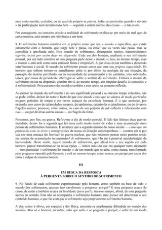 num certo sentido, excluído, ou do qual ele próprio se privou. Sofre em particular quando « deveria
» ter participação num determinado bem — segundo a ordem normal das coisas — e não a tem.

Por conseguinte, no conceito cristão a realidade do sofrimento explica-se por meio do mal que, de
certa maneira, está sempre em referência a um bem.

8. O sofrimento humano constitui em si próprio como que um « mundo » específico, que existe
juntamente com o homem, que surge nele e passa, ou então que as vezes não passa, mas se
consolida e aprofunda nele. Este mundo do sofrimento, abrangendo muitos, numerosíssimos
sujeitos, existe por assim dizer na dispersão. Cada um dos homens, mediante o seu sofrimento
pessoal, por um lado constitui só uma pequena parte desse « mundo »; mas, ao mesmo tempo, esse
« mundo » está nele como uma entidade finita e irrepetível. A par disso existe também a dimensão
inter-humana e social. O mundo do sofrimento possui como que uma sua própria capacidade. Os
homens que sofrem tornam-se semelhantes entre si por efeito da analogia da sua situação, da
provação do destino partilhado, ou da necessidade de compreensão e de cuidados; mas sobretudo,
talvez, por causa do persistente interrogar-se sobre o sentido do sofrimento. Embora o mundo do
sofrimento exista na dispersão, contém em si, ao mesmo tempo, um singular desafio à comunhão e
à solidariedade. Procuraremos dar ouvidos também a este apelo na presente reflexão.

Ao pensar no mundo do sofrimento e no seu significado pessoal e ao mesmo tempo colectivo, não
se pode, enfim, deixar de notar o facto de que este mundo como que se adensa de modo particular
nalguns períodos de tempo e em certos espaços da existência humana. É o que acontece, por
exemplo, nos casos de calamidades naturais, de epidemias, catástrofes e cataclismos, ou de diversos
flagelos sociais; pense-se, entre outros, no caso de um período de má colheita e relacionado com
isso — ou por diversas outras causas — no flagelo da fome.

Pensemos, por fim, na guerra. Refiro-me a ela de modo especial. E falo das últimas duas guerras
mundiais; destas foi a segunda que fez uma ceifa muito maior de vidas e uma acumulação mais
penosa de sofrimentos humanos. E acontece que a segunda metade do nosso século — como que em
proporção com os erros e transgressões da nossa civilização contemporânea — contém em si por
sua vez uma ameaça tão horrível de guerra nuclear, que não podemos pensar neste período senão
em termos de acumulação incomparável de sofrimentos, que vão até à possível autodestruição da
humanidade. Deste modo, aquele mundo de sofrimento, que afinal tem o seu sujeito em cada
homem, parece transformar-se na nossa época — talvez mais do que em qualquer outro momento
— num particular « sofrimento do mundo »: de um mundo que se acha, como nunca, transformado
pelo progresso operado pelo homem; e está ao mesmo tempo, como nunca, em perigo por causa dos
erros e culpas do mesmo homem.

                                                III

                           EM BUSCA DA RESPOSTA
                  À PERGUNTA SOBRE O SENTIDO DO SOFRIMENTO

9. No fundo de cada sofrimento experimentado pelo homem, como também na base de todo o
mundo dos sofrimentos, aparece inevitavelmente a pergunta: porquê? É uma pergunta acerca da
causa, da razão e também acerca da finalidade (para quê?); trata-se sempre, afinal, de uma pergunta
acerca do sentido. Esta não só acompanha o sofrimento humano, mas parece até determinar o seu
conteúdo humano, o que faz com que o sofrimento seja propriamente sofrimento humano.

A dor, como é óbvio, em especial a dor física, encontra-se amplamente difundida no mundo dos
animais. Mas só o homem, ao sofrer, sabe que sofre e se pergunta o porquê; e sofre de um modo
 