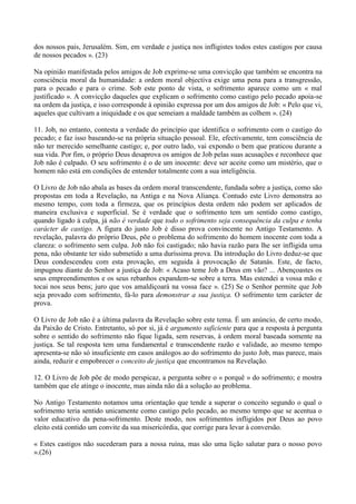 dos nossos pais, Jerusalém. Sim, em verdade e justiça nos infligistes todos estes castigos por causa
de nossos pecados ». (23)

Na opinião manifestada pelos amigos de Job exprime-se uma convicção que também se encontra na
consciência moral da humanidade: a ordem moral objectiva exige uma pena para a transgressão,
para o pecado e para o crime. Sob este ponto de vista, o sofrimento aparece como um « mal
justificado ». A convicção daqueles que explicam o sofrimento como castigo pelo pecado apoia-se
na ordem da justiça, e isso corresponde à opinião expressa por um dos amigos de Job: « Pelo que vi,
aqueles que cultivam a iniquidade e os que semeiam a maldade também as colhem ». (24)

11. Job, no entanto, contesta a verdade do princípio que identifica o sofrimento com o castigo do
pecado; e faz isso baseando-se na própria situação pessoal. Ele, efectivamente, tem consciência de
não ter merecido semelhante castigo; e, por outro lado, vai expondo o bem que praticou durante a
sua vida. Por fim, o próprio Deus desaprova os amigos de Job pelas suas acusações e reconhece que
Job não é culpado. O seu sofrimento é o de um inocente: deve ser aceite como um mistério, que o
homem não está em condições de entender totalmente com a sua inteligência.

O Livro de Job não abala as bases da ordem moral transcendente, fundada sobre a justiça, como são
propostas em toda a Revelação, na Antiga e na Nova Aliança. Contudo este Livro demonstra ao
mesmo tempo, com toda a firmeza, que os princípios desta ordem não podem ser aplicados de
maneira exclusiva e superficial. Se é verdade que o sofrimento tem um sentido como castigo,
quando ligado à culpa, já não é verdade que todo o sofrimento seja consequência da culpa e tenha
carácter de castigo. A figura do justo Job é disso prova convincente no Antigo Testamento. A
revelação, palavra do próprio Deus, põe o problema do sofrimento do homem inocente com toda a
clareza: o sofrimento sem culpa. Job não foi castigado; não havia razão para lhe ser infligida uma
pena, não obstante ter sido submetido a uma duríssima prova. Da introdução do Livro deduz-se que
Deus condescendeu com esta provação, em seguida à provocação de Satanás. Este, de facto,
impugnou diante do Senhor a justiça de Job: « Acaso teme Job a Deus em vão? ... Abençoastes os
seus empreendimentos e os seus rebanhos expandem-se sobre a terra. Mas estendei a vossa mão e
tocai nos seus bens; juro que vos amaldiçoará na vossa face ». (25) Se o Senhor permite que Job
seja provado com sofrimento, fá-lo para demonstrar a sua justiça. O sofrimento tem carácter de
prova.

O Livro de Job não é a última palavra da Revelação sobre este tema. É um anúncio, de certo modo,
da Paixão de Cristo. Entretanto, só por si, já é argumento suficiente para que a resposta à pergunta
sobre o sentido do sofrimento não fique ligada, sem reservas, à ordem moral baseada somente na
justiça. Se tal resposta tem uma fundamental e transcendente razão e validade, ao mesmo tempo
apresenta-se não só insuficiente em casos análogos ao do sofrimento do justo Job, mas parece, mais
ainda, reduzir e empobrecer o conceito de justiça que encontramos na Revelação.

12. O Livro de Job põe de modo perspicaz, a pergunta sobre o « porquê » do sofrimento; e mostra
também que ele atinge o inocente, mas ainda não dá a solução ao problema.

No Antigo Testamento notamos uma orientação que tende a superar o conceito segundo o qual o
sofrimento teria sentido unicamente como castigo pelo pecado, ao mesmo tempo que se acentua o
valor educativo da pena-sofrimento. Deste modo, nos sofrimentos infligidos por Deus ao povo
eleito está contido um convite da sua misericórdia, que corrige para levar à conversão.

« Estes castigos não sucederam para a nossa ruína, mas são uma lição salutar para o nosso povo
».(26)
 