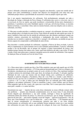Assim é afirmada a dimensão pessoal da pena. Segundo esta dimensão, a pena tem sentido não só
porque serve para contrabalançar o mesmo mal objectivo da transgressão com outro mal, mas
sobretudo porque oferece a possibilidade de reconstruir o bem no próprio sujeito que sofre.

Isto é um aspecto importantíssimo do sofrimento. Está profundamente arraigado em toda a
Revelação da Antiga e sobretudo da Nova Aliança. O sofrimento deve servir à conversão, isto é, à
reconstrução do bem no sujeito, que pode reconhecer a misericórdia divina neste chamamento à
penitência. A penitência tem como finalidade superar o mal que, sob diversas formas, se encontra
latente no homem, e consolidar o bem, tanto no mesmo homem, como nas relações com os outros e,
sobretudo, com Deus.

13. Mas para se poder perceber a verdadeira resposta ao « porquê » do sofrimento, devemos voltar a
nossa atenção para a revelação do amor divino, fonte última do sentido de tudo aquilo que existe. O
amor é também a fonte mais rica do sentido do sofrimento que, não obstante, permanece sempre um
mistério; estamos conscientes da insuficiência e inadequação das nossas explicações. Cristo
introduz-nos no mistério e ajuda-nos a descobrir o « porquê » do sofrimento, na medida em que nós
formos capazes de compreender a sublimidade do amor divino.

Para descobrir o sentido profundo do sofrimento, seguindo a Palavra de Deus revelada, é preciso
abrir-se amplamente ao sujeito humano com as suas múltiplas potencialidades. É preciso, sobretudo,
acolher a luz da Revelação, não só porque ela exprime a ordem transcendente da justiça, mas
também porque ilumina esta ordem com o amor, qual fonte definitiva de tudo o que existe. O Amor
é ainda a fonte mais plena para a resposta à pergunta acerca do sentido do sofrimento. Esta resposta
foi dada por Deus ao homem na Cruz de Jesus Cristo.

                                                IV

                                   JESUS CRISTO:
                          O SOFRIMENTO VENCIDO PELO AMOR

14. « Deus amou tanto o mundo que deu o Seu Filho unigénito, para que todo aquele que crê n'Ele
não pereça, mas tenha a vida eterna ». (27) Estas palavras pronunciadas por Cristo no colóquio com
Nicodemos, introduzem-nos no próprio centro da acção salvífica de Deus. Elas exprimem também
a própria essência da soteriologia cristã, quer dizer, da teologia da salvação. E salvação significa
libertação do mal; e por isso mesmo está em relação íntima com o problema do sofrimento.
Segundo as palavras dirigidas a Nicodemos, Deus dá o seu Filho ao « mundo » para libertar o
homem do mal, que traz em si a definitiva e absoluta perspectiva do sofrimento. Ao mesmo tempo,
a palavra « dá » (« deu ») indica que esta libertação deve ser realizada pelo Filho unigénito,
mediante o seu próprio sofrimento. E nisto se manifesta o amor, o amor infinito, quer do mesmo
Filho unigénito, quer do Pai, o qual « dá » para isso o seu Filho. Tal é o amor para com o homem, o
amor pelo « mundo »: é o amor salvífico.

Encontramo-nos aqui — importa dar-nos conta disso claramente na nossa reflexão comum sobre
este problema — perante uma dimensão completamente nova do nosso tema. É uma dimensão
diversa daquela que determinava e, em certo sentido, restringia a busca do significado do
sofrimento dentro dos limites da justiça. É a dimensão da Redenção, que no Antigo Testamento as
palavras do justo Job — pelo menos segundo o texto da Vulgata — parecem já prenunciar: « Sei, de
facto, que o meu Redentor vive e que no último dia ... verei o meu Deus ... ».28 Enquanto que até
aqui as nossas considerações se concentravam, primeiro que tudo e, em certo sentido,
exclusivamente, no sofrimento sob as suas múltiplas formas temporais (como era o caso também
dos sofrimentos do justo Job), agora as palavras do colóquio de Jesus com Nicodemos, acima
 