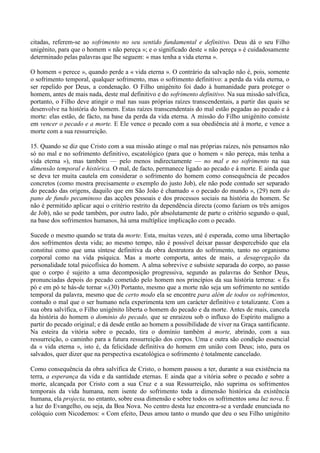 citadas, referem-se ao sofrimento no seu sentido fundamental e definitivo. Deus dá o seu Filho
unigénito, para que o homem « não pereça »; e o significado deste « não pereça » é cuidadosamente
determinado pelas palavras que lhe seguem: « mas tenha a vida eterna ».

O homem « perece », quando perde a « vida eterna ». O contrário da salvação não é, pois, somente
o sofrimento temporal, qualquer sofrimento, mas o sofrimento definitivo: a perda da vida eterna, o
ser repelido por Deus, a condenação. O Filho unigénito foi dado à humanidade para proteger o
homem, antes de mais nada, deste mal definitivo e do sofrimento definitivo. Na sua missão salvífica,
portanto, o Filho deve atingir o mal nas suas próprias raízes transcendentais, a partir das quais se
desenvolve na história do homem. Estas raízes transcendentais do mal estão pegadas ao pecado e à
morte: elas estão, de fácto, na base da perda da vida eterna. A missão do Filho unigénito consiste
em vencer o pecado e a morte. E Ele vence o pecado com a sua obediência até à morte, e vence a
morte com a sua ressurreição.

15. Quando se diz que Cristo com a sua missão atinge o mal nas próprias raízes, nós pensamos não
só no mal e no sofrimento definitivo, escatológico (para que o homem « não pereça, màs tenha a
vida eterna »), mas também — pelo menos indirectamente — no mal e no sofrimento na sua
dimensão temporal e histórica. O mal, de facto, permanece ligado ao pecado e à morte. E ainda que
se deva ter muita cautela em considerar o sofrimento do homem como consequência de pecados
concretos (como mostra precisamente o exemplo do justo Job), ele não pode contudo ser separado
do pecado das origens, daquilo que em São João é chamado « o pecado do mundo », (29) nem do
pano de fundo pecaminoso das acções pessoais e dos processos sociais na história do homem. Se
não é permitido aplicar aqui o critério restrito da dependência directa (como faziam os três amigos
de Job), não se pode também, por outro lado, pôr absolutamente de parte o critério segundo o qual,
na base dos sofrimentos humanos, há uma multíplice implicação com o pecado.

Sucede o mesmo quando se trata da morte. Esta, muitas vezes, até é esperada, como uma libertação
dos sofrimentos desta vida; ao mesmo tempo, não é possível deixar passar despercebido que ela
constitui como que uma síntese definitiva da obra destrutora do sofrimento, tanto no organismo
corporal como na vida psíquica. Mas a morte comporta, antes de mais, a desagregação da
personalidade total psicofísica do homem. A alma sobrevive e subsiste separada do corpo, ao passo
que o corpo é sujeito a uma decomposição progressiva, segundo as palavras do Senhor Deus,
pronunciadas depois do pecado cometido pelo homem nos princípios da sua história terrena: « És
pó e em pó te hás-de tornar ».(30) Portanto, mesmo que a morte não seja um sofrimento no sentido
temporal da palavra, mesmo que de certo modo ela se encontre para além de todos os sofrimentos,
contudo o mal que o ser humano nela experimenta tem um carácter definitivo e totalizante. Com a
sua obra salvífica, o Filho unigénito liberta o homem do pecado e da morte. Antes de mais, cancela
da história do homem o domínio do pecado, que se enraizou sob o influxo do Espírito maligno a
partir do pecado original; e dá desde então ao homem a possibilidade de viver na Graça santificante.
Na esteira da vitória sobre o pecado, tira o domínio também à morte, abrindo, com a sua
ressurreição, o caminho para a futura ressurreição dos corpos. Uma e outra são condição essencial
da « vida eterna », isto é, da felicidade definitiva do homem em união com Deus; isto, para os
salvados, quer dizer que na perspectiva escatológica o sofrimento é totalmente cancelado.

Como consequência da obra salvífica de Cristo, o homem passou a ter, durante a sua existência na
terra, a esperança da vida e da santidade eternas. E ainda que a vitória sobre o pecado e sobre a
morte, alcançada por Cristo com a sua Cruz e a sua Ressurreição, não suprima os sofrimentos
temporais da vida humana, nem isente do sofrimento toda a dimensão histórica da existência
humana, ela projecta, no entanto, sobre essa dimensão e sobre todos os sofrimentos uma luz nova. É
a luz do Evangelho, ou seja, da Boa Nova. No centro desta luz encontra-se a verdade enunciada no
colóquio com Nicodemos: « Com efeito, Deus amou tanto o mundo que deu o seu Filho unigénito
 