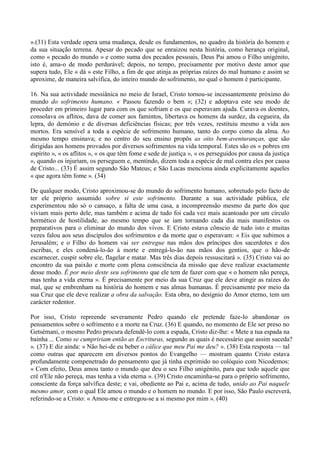 ».(31) Esta verdade opera uma mudança, desde os fundamentos, no quadro da história do homem e
da sua situação terrena. Apesar do pecado que se enraizou nesta história, como herança original,
como « pecado do mundo » e como suma dos pecados pessoais, Deus Pai amou o Filho unigénito,
isto é, ama-o de modo perdurável; depois, no tempo, precisamente por motivo deste amor que
supera tudo, Ele « dá » este Filho, a fim de que atinja as próprias raízes do mal humano e assim se
aproxime, de maneira salvífica, do inteiro mundo do sofrimento, no qual o homem é participante.

16. Na sua actividade messiânica no meio de Israel, Cristo tornou-se incessantemente próximo do
mundo do sofrimento humano. « Passou fazendo o bem »; (32) e adoptava este seu modo de
proceder em primeiro lugar para com os que sofriam e os que esperavam ajuda. Curava os doentes,
consolava os aflitos, dava de comer aos famintos, libertava os homens da surdez, da cegueira, da
lepra, do demónio e de diversas deficiências físicas; por três vezes, restituiu mesmo a vida aos
mortos. Era sensível a toda a espécie de sofrimento humano, tanto do corpo como da alma. Ao
mesmo tempo ensinava; e no centro do seu ensino propôs as oito bem-aventuranças, que são
dirigidas aos homens provados por diversos sofrimentos na vida temporal. Estes são os « pobres em
espírito », « os aflitos », « os que têm fome e sede de justiça », « os perseguidos por causa da justiça
», quando os injuriam, os perseguem e, mentindo, dizem toda a espécie de mal contra eles por causa
de Cristo... (33) É assim segundo São Mateus; e São Lucas menciona ainda explicitamente aqueles
« que agora têm fome ». (34)

De qualquer modo, Cristo aproximou-se do mundo do sofrimento humano, sobretudo pelo facto de
ter ele próprio assumido sobre si este sofrimento. Durante a sua actividade pública, ele
experimentou não só o cansaço, a falta de uma casa, a incompreensão mesmo da parte dos que
viviam mais perto dele, mas também e acima de tudo foi cada vez mais acantoado por um círculo
hermético de hostilidade, ao mesmo tempo que se iam tornando cada dia mais manifestos os
preparativos para o eliminar do mundo dos vivos. E Cristo estava cônscio de tudo isto e muitas
vezes falou aos seus discípulos dos sofrimentos e da morte que o esperavam: « Eis que subimos a
Jerusalém; e o Filho do homem vai ser entregue nas mãos dos príncipes dos sacerdotes e dos
escribas, e eles condená-lo-ão à morte e entregá-lo-ão nas mãos dos gentios, que o hão-de
escarnecer, cuspir sobre ele, flagelar e matar. Mas três dias depois ressuscitará ». (35) Cristo vai ao
encontro da sua paixão e morte com plena consciência da missão que deve realizar exactamente
desse modo. É por meio deste seu sofrimento que ele tem de fazer com que « o homem não pereça,
mas tenha a vida eterna ». É precisamente por meio da sua Cruz que ele deve atingir as raízes do
mal, que se embrenham na história do homem e nas almas humanas. É precisamente por meio da
sua Cruz que ele deve realizar a obra da salvação. Esta obra, no desígnio do Amor eterno, tem um
carácter redentor.

Por isso, Cristo repreende severamente Pedro quando ele pretende faze-lo abandonar os
pensamentos sobre o sofrimento e a morte na Cruz. (36) E quando, no momento de Ele ser preso no
Getsémani, o mesmo Pedro procura defendê-lo com a espada, Cristo diz-lhe: « Mete a tua espada na
bainha ... Como se cumpririam então as Escrituras, segundo as quais é necessário que assim suceda?
». (37) E diz ainda: « Não hei-de eu beber o cálice que meu Pai me deu? ». (38) Esta resposta — tal
como outras que aparecem em diversos pontos do Evangelho — mostram quanto Cristo estava
profundamente compenetrado do pensamento que já tinha exprimido no colóquio com Nicodemos:
« Com efeito, Deus amou tanto o mundo que deu o seu Filho unigénito, para que todo aquele que
crê n'Ele não pereça, mas tenha a vida eterna ». (39) Cristo encaminha-se para o próprio sofrimento,
consciente da força salvífica deste; e vai, obediente ao Pai e, acima de tudo, unido ao Pai naquele
mesmo amor, com o qual Ele amou o mundo e o homem no mundo. E por isso, São Paulo escreverá,
referindo-se a Cristo: « Amou-me e entregou-se a si mesmo por mim ». (40)
 