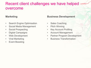 Recent client challenges we have helped overcome Marketing Search Engine Optimisation Social Media Management Social Prospecting Digital Campaigns Web Development Viral Marketing Event Boosting Business Development Sales Coaching Pitch Winning Key Account Profiling Account Management Partner Program Development Business Transformation 