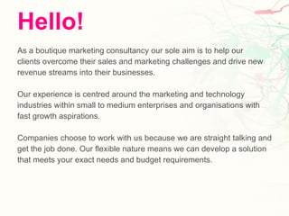 Hello! As a boutique marketing consultancy our sole aim is to help our  clients overcome their sales and marketing challenges and drive new  revenue streams into their businesses. Our experience is centred around the marketing and technology  industries within small to medium enterprises and organisations with  fast growth aspirations. Companies choose to work with us because we are straight talking and  get the job done. Our flexible nature means we can develop a solution  that meets your exact needs and budget requirements. 