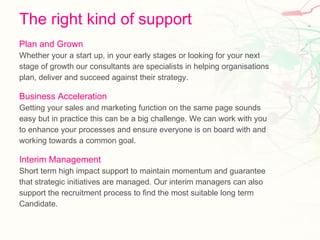 The right kind of support Plan and Grown Whether your a start up, in your early stages or looking for your next  stage of growth our consultants are specialists in helping organisations  plan, deliver and succeed against their strategy. Business Acceleration Getting your sales and marketing function on the same page sounds  easy but in practice this can be a big challenge. We can work with you  to enhance your processes and ensure everyone is on board with and  working towards a common goal. Interim Management Short term high impact support to maintain momentum and guarantee  that strategic initiatives are managed. Our interim managers can also  support the recruitment process to find the most suitable long term  Candidate. 