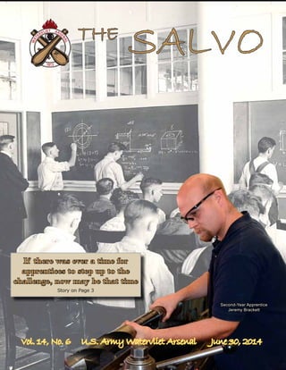 Vol. 14, No. 6 U.S. Army Watervliet Arsenal June 30, 2014
If there was ever a time for
apprentices to step up to the
challenge, now may be that time
Story on Page 3
THE
SALVO
Second-Year Apprentice
Jeremy Brackett
 