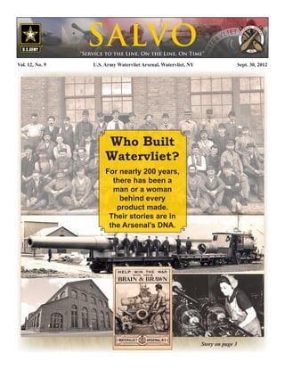 S ALVO
                  “Service to the Line, On the Line, On Time”

Vol. 12, No. 9	       U.S. Army Watervliet Arsenal, Watervliet, NY                     Sept. 30, 2012




                           Who Built
                           Watervliet?
                           For nearly 200 years,
                             there has been a
                             man or a woman
                               behind every
                              product made.
                            Their stories are in
                            the Arsenal’s DNA.




                                                                     Story on page 3
 
