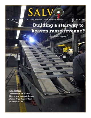 Vol. 12, No. 12	
                       S ALVO
                      U.S. Army Watervliet Arsenal, Watervliet, New York     Dec. 31, 2012


                            Building a stairway to
                            heaven,more revenue?
                                                    Story begins on page 3




   Also inside:
   Commander’s Column
   99-year-old Arsenal Retiree
   Shaker High School Visit
   Annual Roll up
 