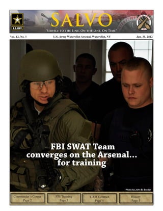 S ALVO
                       “Service to the Line, On the Line, On Time”

Vol. 12, No. 1             U.S. Army Watervliet Arsenal, Watervliet, NY            Jan. 31, 2012




                  FBI SWAT Team
             converges on the Arsenal...
                    for training

                                                                          Photo by John B. Snyder


  Commander’s Corner        FBI Training              $18M Contract           History
       Page 2                 Page 3                     Page 4               Page 5
 
