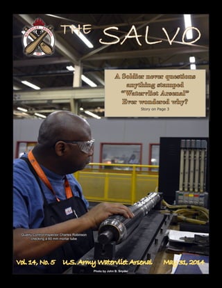 Vol. 14, No. 5 U.S. Army Watervliet Arsenal May 31, 2014
A Soldier never questions
anything stamped
“Watervliet Arsenal”
Ever wondered why?
Story on Page 3
Photo by John B. Snyder
THE
SALVO
Quality Control Inspector Charles Robinson
checking a 60 mm mortar tube
 