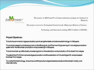Project Objectives : To build a commercial algae production pond using the latest and advance technology in Malaysia;  To conduct research and development on the Biological and Chemical Engineering of microalgae production systems for the Biodiesel production and processing in Malaysia; To build and set up a Biodiesel processing plant on the extraction and production of biodiesel from algae; To patent the IP of the improved algae production and the extraction of Crude Algae Oil and processed biodiesel from algae; To market the technology, know-how and the product (algae-based products and biodiesel) locally and internationally. The pioneer in R&D and Pre-Commercialisation of algae for biodiesel in Malaysia. The project received a Technofund Grant from the Malaysian Ministry of Science,  Technology and Innovation totaling RM2.0 million (US$600k).  