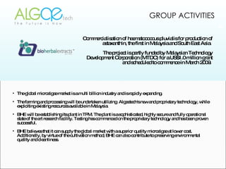 The global microalgae market is a multi billion industry and is rapidly expanding.  The farming and processing will be undertaken utilizing  Algaetech's new and proprietary technology, while exploiting existing resources available in Malaysia BHE will be establishing its plant in TPM. The plant is a sophisticated, highly secure and fully operational state of the art research facility. Testing has commenced on the proprietary technology and has been proven successful. BHE believes that it can supply the global market with a superior quality microalgae at lower cost. Additionally, by virtue of the cultivation method, BHE can also contribute to preserving environmental quality and cleanliness. Commercialisation of haematococcus pluvialis for production of astaxanthin, the first in Malaysia and South East Asia.  The project is partly funded by Malaysian Technology Development Corporation (MTDC) for a US$1.0 million grant and scheduled to commence in March 2009.  GROUP ACTIVITIES 