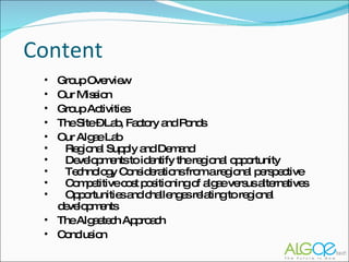 Content Group Overview Our Mission Group Activities The Site – Lab, Factory and Ponds Our Algae Lab Regional Supply and Demand Developments to identify the regional opportunity Technology Considerations from a regional perspective Competitive cost positioning of algae versus alternatives Opportunities and challenges relating to regional  developments The Algaetech Approach Conclusion 