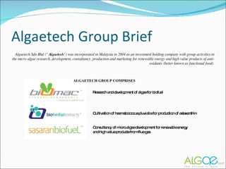 Algaetech Group Brief Algaetech Sdn Bhd (“ Algaetech ”) was incorporated in Malaysia in 2004 as an investment holding company with group activities in the micro algae research, development, consultancy, production and marketing for renewable energy and high value products of anti-oxidants (better known as functional food). Research and development of algae for biofuel Cultivation of haematococcus pluvialis for production of astaxanthin ALGAETECH GROUP COMPRISES Consultancy of micro algae development for renewable energy and high value products from flue gas 