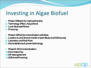 Investing in Algae Biofuel Phase I – Search for right partnership Technology (R&D, Acquisition) Local Business Partner Financing Phase II – Pre-Commercialization activities Location (Land, Environmental Impact Study and CO2 source) Laboratory and Pilot Plant Demonstrations of proven technology Phase III – Commercialisation Commissioning  Off take agreement CDM and Financing 