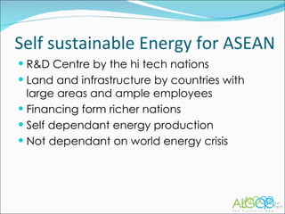 R&D Centre by the hi tech nations Land and infrastructure by countries with large areas and ample employees Financing form richer nations Self dependant energy production Not dependant on world energy crisis Self sustainable Energy for ASEAN 