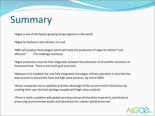 Summary Algae is one of the fastest growing living organism in the world. Algae for biofuel is not a dream, it is real. R&D will produce technologies which will make the production of algae for biofuel “cost effective”  The challenge continues. Algae production must be fully integrated, between the extraction of oil and the extraction of functional food.  There is not much gray area here. Malaysia is to establish the only fully integrated microalgae refinery operation in Asia that has  been proven to extract bio-fuels and high value products  by end of 2009.  Asean companies are to capitalize and take advantage of the current trend in fuel prices by creating their own bio-fuels package coupled with high value products.  There is really a problem with global warming and we all should be Inspired to contribute to preserving environmental quality and cleanliness for a better world tomorrow. 