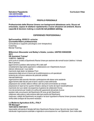 Salvatore Pappalardo                                                                           Curriculum Vitae
+39 3357415309
pappalardosalvo@live.it

                                            PROFILO PERSONALE

Professionista delle Risorse Umane con background abbastanza vario. Sicuro ed
entusiasta, capace di adattarsi rapidamente a nuove situazioni ed ambienti. Buona
capacitá di decision making e creativitá nel problem solving.


                                      ESPERIENZE PROFESSIONALI

SpCounseling, 05/02/12- xx/xx/xx
Counsellor/libero professionista
Consulenza e supporto psicologico (non terapeutico)
Coaching
Mental Training

Millennium Gloucester and Bailey’s Hotels, London, UNITED KINGDOM
2011
HR Assistant Trainee*
11/07/11- 14/01/12
primo punto di contatto al Dipartimento Risorse Umane per assolvere alle normali funzioni (telefono / richieste
fatte di persona)
aggiornamento quotidiano della bacheca HR e dello staff
completamento degli starter paperwork in collaborazione con il Dipartimento Account
ottenere referenze per i nuovi starter
inserimento degli starter nel database ITrent
preparazione degli annunci di lavoro per la pubblicizzazione su siti specializzati
screening dei curricula e selezione dei potenziali candidati
interviste telefoniche
organizzazione della seconda intervista e partecipazione alla stessa come assistente
aggiornamento della lista dei posti di lavoro vacanti su base settimanale
preparazione dei contratti, lettere di offerta e altri documenti amministrativi se richiesto
preparazione di report ad hoc quando richiesto e stampa di routine dei report mensili/settimanali
inserimento dei nuovi starter nel programma di gestione dei collaboratori Kronos
invio dei promemoria per l’analisi e la verifica del superamento del periodo di prova
assistere nelle comunicazioni del Dipartimento HR verso gli altri Dipartimenti
collaborare nella pratica e nella revisione delle best practice del Dipartimento
coadiuvare i colleghi del Dipartimento nei progetti e nei lavori riguardanti le Risorse Umane (processo disciplinare,
verifica della consegna dei documenti necessari)

La Moderna Agricoltura S.R.L, ITALY
HR Manager*
10/01/2010-19/07/2011
responsabile nell’azienda di famiglia dell’intero Dipartimento Risorse Umane. Nei primi due mesi é stata
ristrutturata l’organizzazione aziendale e migliorata la comunicazione tra i vari Dipartimenti. Sono inoltre state
 