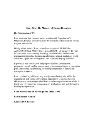 Kind Attn: The Manager of Human Resources
Re: Submission of CV
I am interested in a career-oriented position with Organization's
Operation, Finance and/or business development and enclose my resume
for your assessment.
Briefly about myself, I am currently working with AL BASHA
ACCOUNTING & AUDITING , as AUDITOR . I have over 20 years
of experience in accounting, Auditing , administration and business
management including business development, sales & marketing, credit,
collection, operations management and consumer buying behavior.
I specialize also to work out and propose business development
programs, control quality management systems according to organization
plan and conduct staff training for the implementation of the quality
management system.
I am certain of my ability to play a major contributing role within the
organization and would appreciate an opportunity to discuss how my
skills can add value to operation/finance and the organization as whole. I
thank you very much for considering my application, and look forward to
hearing from you soon.
I can be contacted on my cell phone 0555521392
Salwa Hassan Ahmed
Enclosed CV Resume
1
 