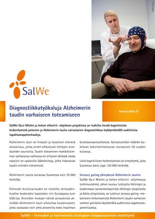 HUS/Tero Hanski
Diagnostiikkatyökaluja Alzheimerin                                                      www.salwe.fi
taudin varhaiseen toteamiseen
SalWe Oy:n Mielen ja kehon eliksiirit -ohjelman projektissa on tutkittu lievää kognitiivista
heikentymistä potevien ja Alzheimerin tautia sairastavien diagnostiikkaa hyödyntämällä auditiivisia
tapahtumapotentiaaleja.

Alzheimerin tauti on hitaasti ja tasaisesti etenevä     bruttokansantuotteesta. Sairastuneiden määrän las-
aivosairaus, jonka oireet aiheutuvat tiettyjen aivo-    ketaan kaksinkertaistuvan seuraavien 20 vuoden
alueiden vaurioista. Taudin toteaminen mahdollisim-     kuluessa.
man varhaisessa vaiheessa on erityisen tärkeää, koska
nykyisin on saatavilla lääkehoitoja, jotka hidastavat   Lievä kognitiivinen heikentyminen on oireyhtymä, josta
taudin oireiden etenemistä.                             Suomessa kärsii jopa 120 000 henkilöä.


Alzheimerin tautia sairastaa Suomessa noin 70 000       Sensory gating yhteydessä Alzheimerin tautiin
henkilöä.                                               SalWe Oy:n Mielen ja kehon eliksiirit -ohjelmassa
                                                        tutkimusryhmä, johon kuuluu tutkijoita Helsingin ja
Etenevät muistisairaudet on nostettu terveyden-         Uudenmaan sairaanhoitopiiristä, Helsingin yliopistosta
huollon keskeiseksi haasteeksi niin Euroopassa kuin     ja Aalto-yliopistosta, on tutkinut sensory gating -me-
USA:ssa. Arvioiden mukaan näistä sairauksista yk-       kanismin heikentymistä Alzheimerin taudin varhaisen
sistään Alzheimerin tauti aiheuttaa kustannukset,       vaiheen potilailla käyttämällä auditiivisia tapahtuma-
jotka vastaavat noin yhtä prosenttia koko maailman      potentiaaleja.

         SalWe - Terveyden ja hyvinvoinnin strategisen huippuosaamisen keskittymä
 